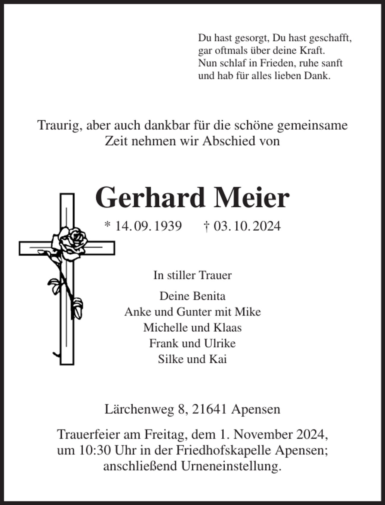 <p>Du hast gesorgt, Du hast geschafft,<br />gar oftmals über deine Kraft.<br />Nun schlaf in Frieden, ruhe sanft<br />und hab für alles lieben Dank.<br />Traurig, aber auch dankbar für die schöne gemeinsame Zeit nehmen wir Abschied von<br />Gerhard Meier<br />* 14. 09. 1939 † 03. 10. 2024<br />In stiller Trauer<br />Deine Benita<br />Anke und Gunter mit Mike<br />Michelle und Klaas<br />Frank und Ulrike<br />Silke und Kai<br />Lärchenweg 8, 21641 Apensen<br />Trauerfeier am Freitag, dem 1. November 2024,<br />um 10:30 Uhr in der Friedhofskapelle Apensen;<br />anschließend Urneneinstellung.</p>
