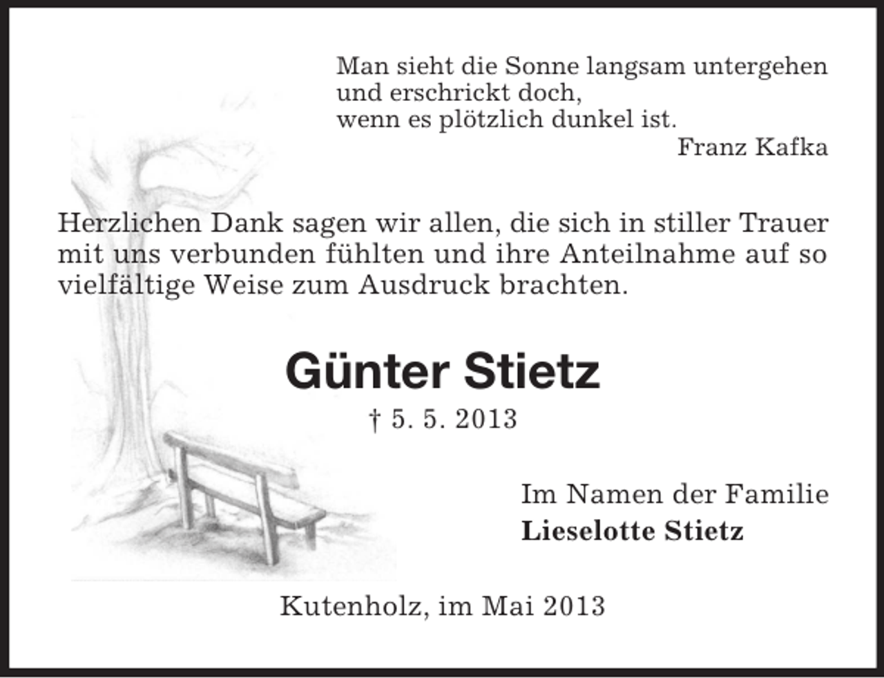 <p>Man sieht die Sonne langsam untergehen<br />und erschrickt doch,<br />wenn es plötzlich dunkel ist.<br />Franz Kafka</p><p>Herzlichen Dank sagen wir allen, die sich in stiller Trauer<br />mit uns verbunden fühlten und ihre Anteilnahme auf so<br />vielfältige Weise zum Ausdruck brachten.</p><p>Günter Stietz<br />† 5. 5. 2013<br />Im Namen der Familie<br />Lieselotte Stietz<br />Kutenholz, im Mai 2013</p>