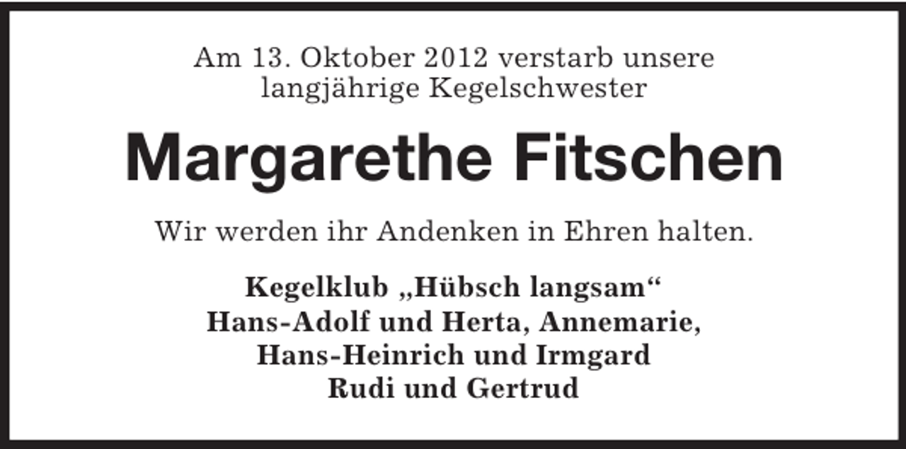 <p>Am 13. Oktober 2012 verstarb unsere<br />langjährige Kegelschwester</p><p>Margarethe Fitschen<br />Wir werden ihr Andenken in Ehren halten.<br />Kegelklub „Hübsch langsam“<br />Hans-Adolf und Herta, Annemarie,<br />Hans-Heinrich und Irmgard<br />Rudi und Gertrud</p>