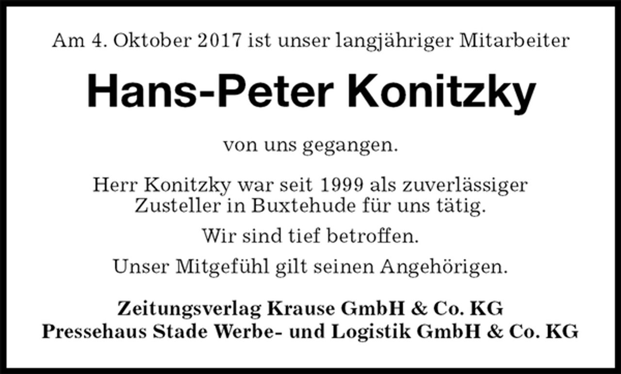 <p>Am 4. Oktober 2017 ist unser langjähriger Mitarbeiter<br />Hans-Peter Konitzky<br />Zeitungsverlag Krause GmbH &amp; Co. KG<br />Pressehaus Stade Werbe- und Logistik GmbH &amp; Co. KG<br />von uns gegangen.<br />Herr Konitzky war seit 1999 als zuverlässiger<br />Zusteller in Buxtehude für uns tätig.<br />Wir sind tief betroffen.<br />Unser Mitgefühl gilt seinen Angehörigen.</p>