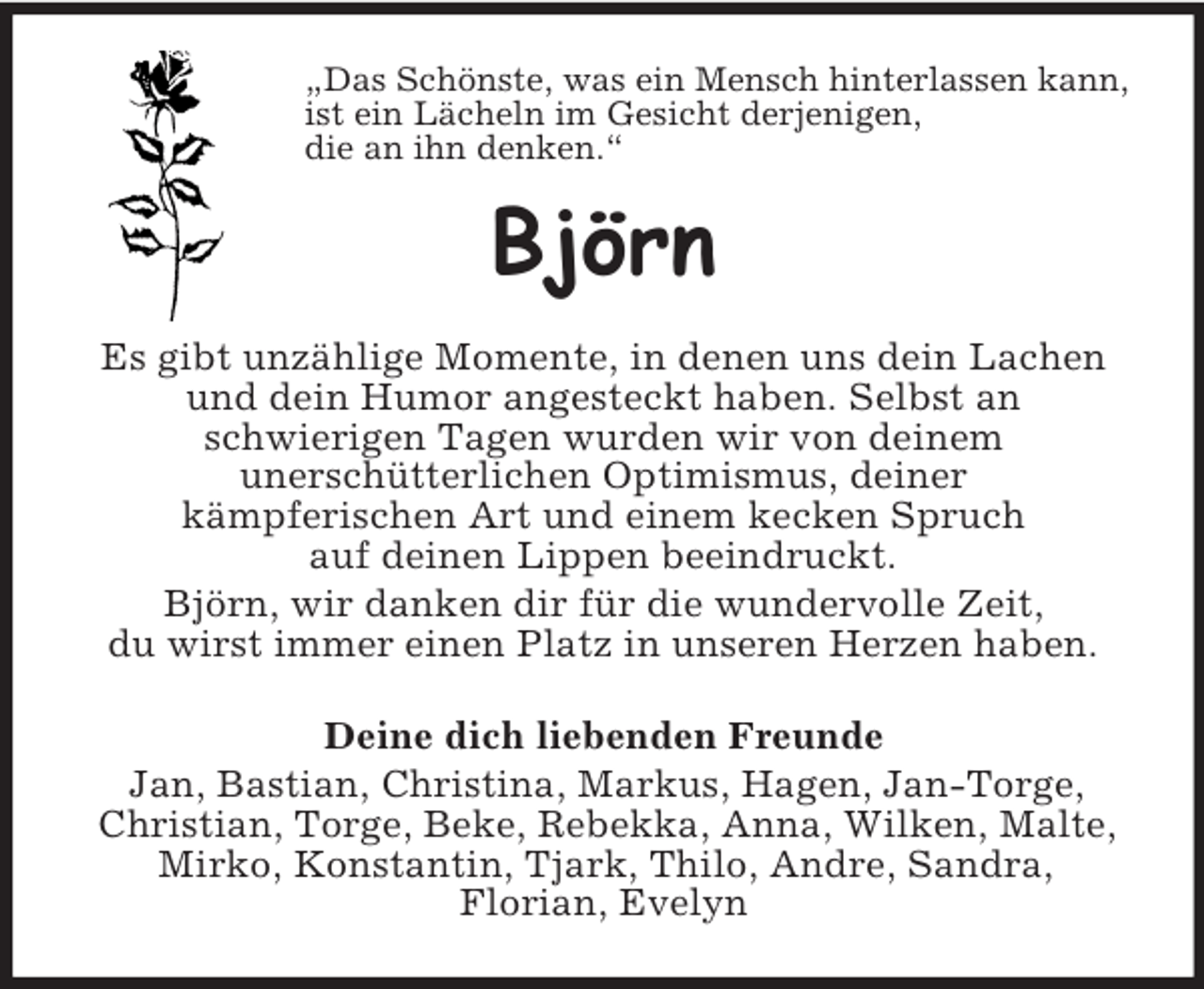 <p>„Das Schönste, was ein Mensch hinterlassen kann,<br />ist ein Lächeln im Gesicht derjenigen,<br />die an ihn denken.“<br />Björn<br />Es gibt unzählige Momente, in denen uns dein Lachen<br />und dein Humor angesteckt haben. Selbst an<br />schwierigen Tagen wurden wir von deinem<br />unerschütterlichen Optimismus, deiner<br />kämpferischen Art und einem kecken Spruch<br />auf deinen Lippen beeindruckt.<br />Björn, wir danken dir für die wundervolle Zeit,<br />du wirst immer einen Platz in unseren Herzen haben.<br />Deine dich liebenden Freunde<br />Jan, Bastian, Christina, Markus, Hagen, Jan-Torge,<br />Christian, Torge, Beke, Rebekka, Anna, Wilken, Malte,<br />Mirko, Konstantin, Tjark, Thilo, Andre, Sandra,<br />Florian, Evelyn</p>