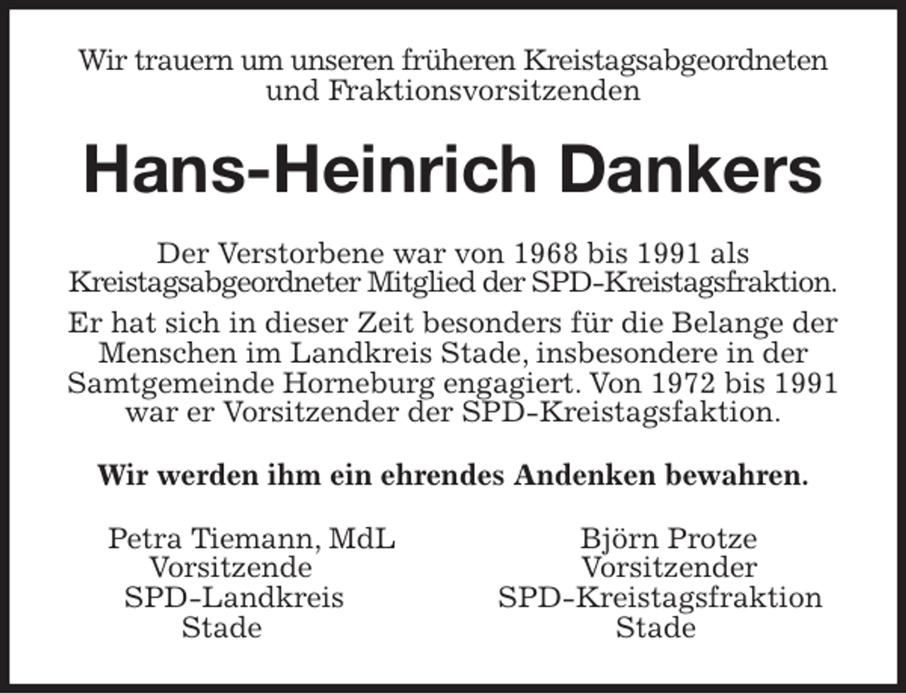 <p>Wir trauern um unseren früheren Kreistagsabgeordneten und Fraktionsvorsitzenden<br />Hans-Heinrich Dankers<br />Der Verstorbene war von 1968 bis 1991 als<br />Kreistagsabgeordneter Mitglied der SPD-Kreistagsfraktion. Er hat sich in dieser Zeit besonders für die Belange der Menschen im Landkreis Stade, insbesondere in der Samtgemeinde Horneburg engagiert. Von 1972 bis 1991 war er Vorsitzender der SPD-Kreistagsfaktion.<br />Wir werden ihm ein ehrendes Andenken bewahren.<br />Petra Tiemann, MdL Björn Protze<br />Vorsitzende Vorsitzender<br />SPD-Landkreis SPD-Kreistagsfraktion<br />Stade Stade</p>