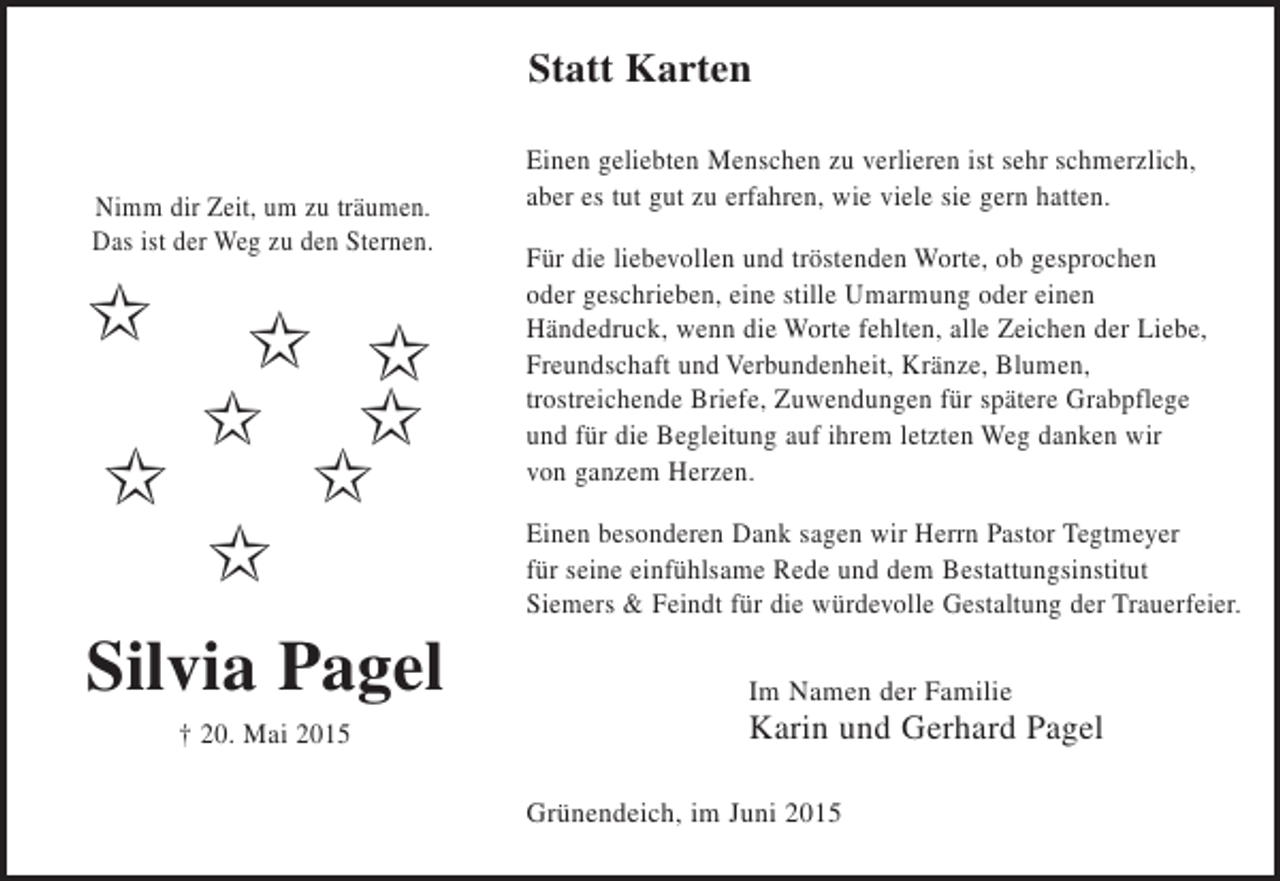 <p>Statt Karten<br />Nimm die Zeit, um zu träumen.<br />Das ist der Weg zu den Sternen.</p><p>Silvia Pagel<br />+ 20. Mai 2015</p><p>Einen geliebten Menschen zu verlieren ist sehr schmerzlich,<br />aber es tut gut zu erfahren, wie viele sie gern hatten.<br />Für die liebevollen und tröstenden Worte, ob gesprochen<br />oder geschrieben, eine stille Umarmung oder einen Händedruck, wenn die Worte fehlten, alle Zeichen der Liebe, Freundschaft und Verbundenheit, Kränze, Blumen , trostreichende Briefe, Zuwendungen für spätere Grabpflege und für die Begleitung auf ihrem letzten Weg danken wir von ganzem Herzen.<br />Einen besonderen Dank sagen wir Herrn Pastor Tegtmeyer für seine einfühlsame Rede und dem Bestattungsinstitut Siemers</p>