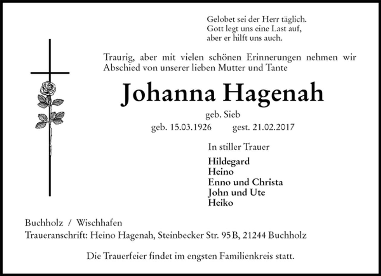 <p>Gelobet sei der Herr täglich.<br />Gott legt uns eine Last auf,<br />aber er hilft uns auch.<br />Traurig, aber mit vielen schönen Erinnerungen nehmen wir<br />Abschied von unserer lieben Mutter und Tante<br />Johanna Hagenah<br />geb. Sieb<br />geb. 15.03.1926 gest. 21.02.2017<br />In stiller Trauer<br />Hildegard<br />Heino<br />Enno und Christa<br />John und Ute<br />Heiko<br />Buchholz / Wischhafen<br />Traueranschrift: Heino Hagenah, Steinbecker Str. 95 B, 21244 Buchholz</p><p>Die Trauerfeier findet im engsten Familienkreis statt.</p>