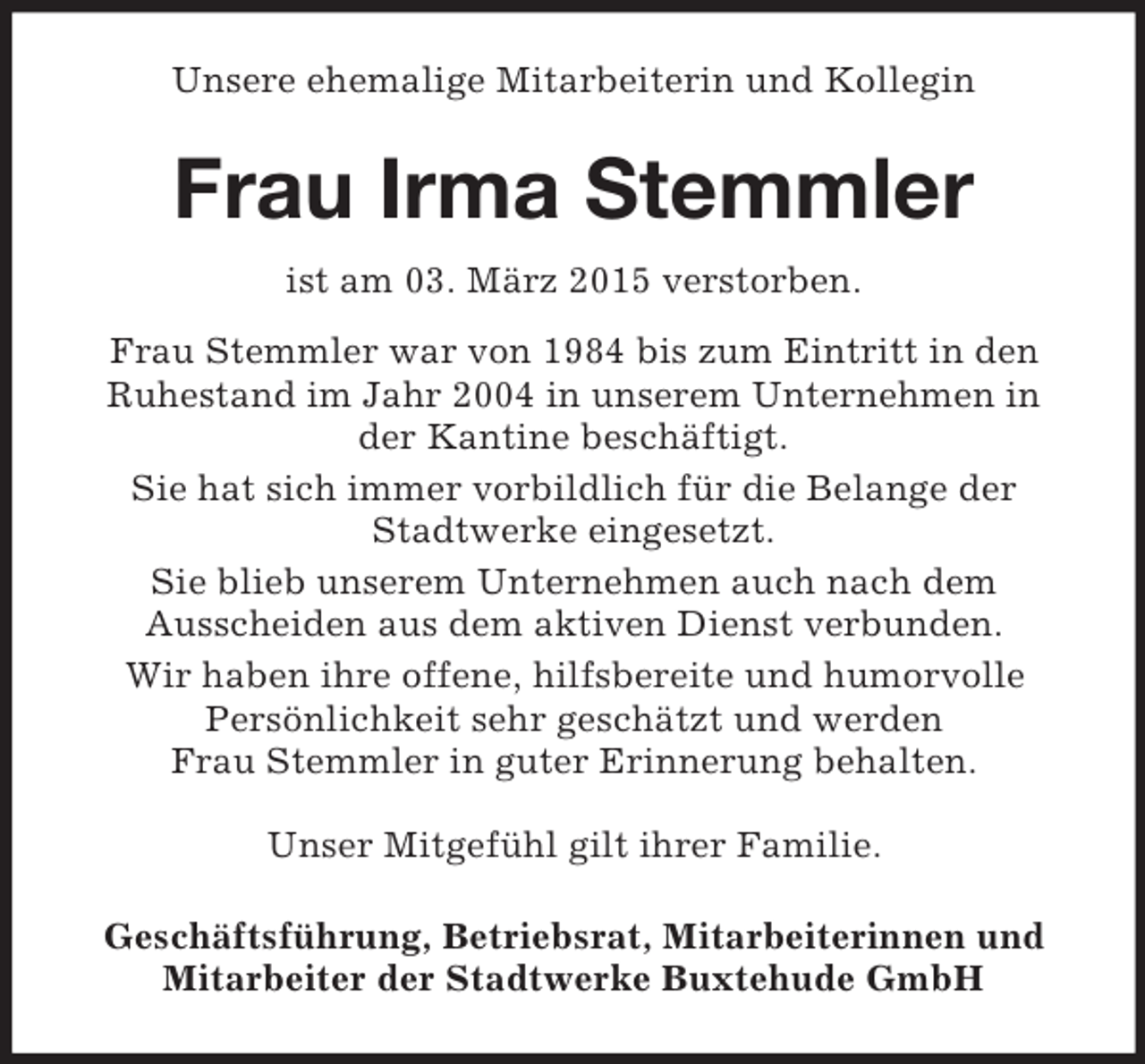 <p>Unsere ehemalige Mitarbeiterin und Kollegin<br />Frau Irma Stemmler<br />ist am 03. März 2015 verstorben.<br />Frau Stemmler war von 1984 bis zum Eintritt in den Ruhestand im Jahr 2004 in unserem Unternehmen in der Kantine beschäftigt.<br />Sie hat sich immer vorbildlich für die Belange der Stadtwerke eingesetzt.<br />Sie blieb unserem Unternehmen auch nach dem<br />Ausscheiden aus dem aktiven Dienst verbunden.<br />Wir haben ihre offene, hilfsbereite und humorvolle<br />Persönlichkeit sehr geschätzt und werden<br />Frau Stemmler in guter Erinnerung behalten.</p><p>Unser Mitgefühl gilt ihrer Familie.<br />Geschäftsführung, Betriebsrat, Mitarbeiterinnen und Mitarbeiter der Stadtwerke Buxtehude GmbH</p>