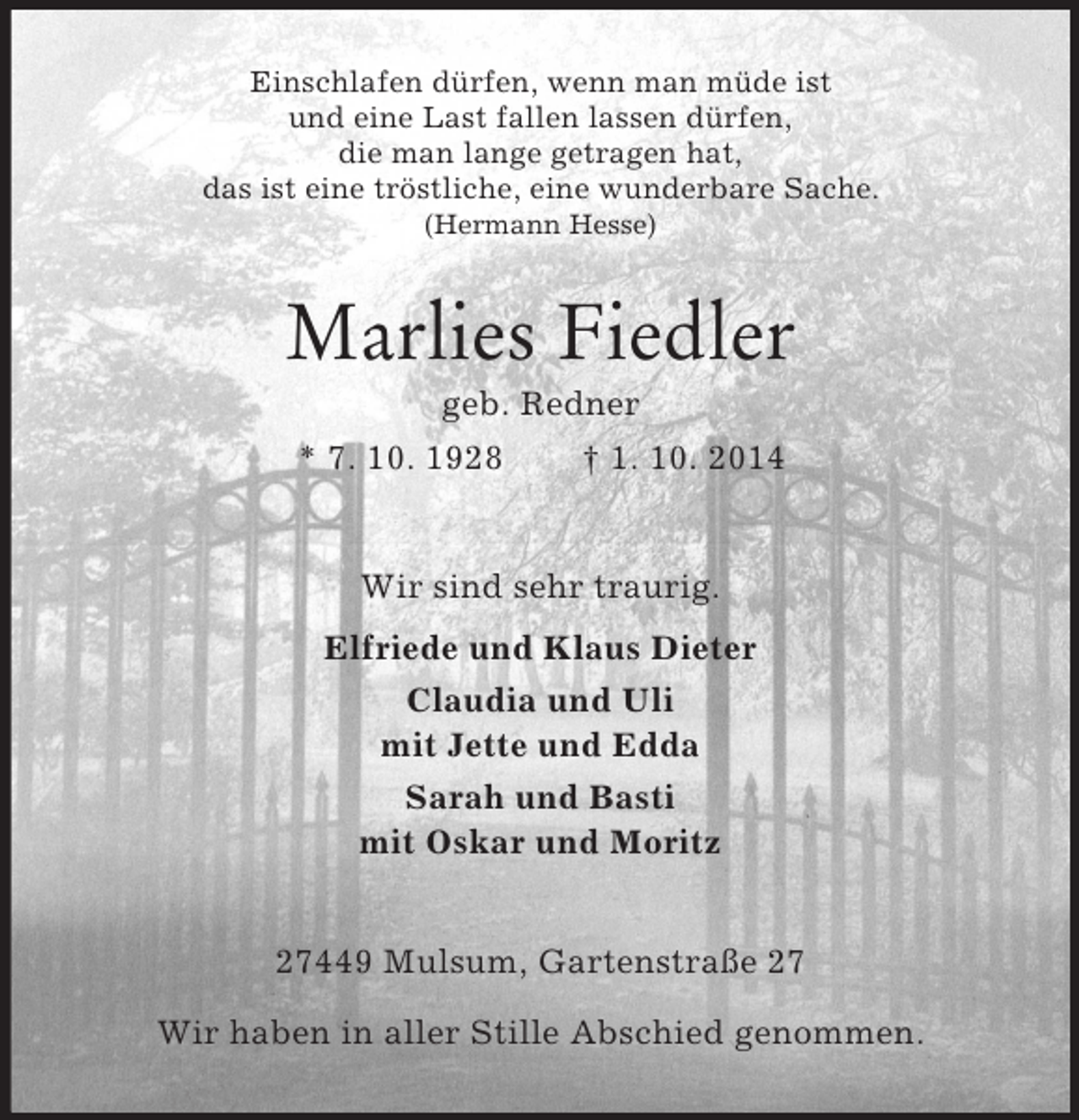 <p>Einschlafen dürfen, wenn man müde ist<br />und eine Last fallen lassen dürfen,<br />die man lange getragen hat,<br />das ist eine tröstliche, eine wunderbare Sache.<br />(Hermann Hesse)<br />Marlies Fiedler<br />geb. Redner<br />* 7. 10. 1928 † 1. 10. 2014<br />Wir sind sehr traurig.<br />Elfriede und Klaus Dieter<br />Claudia und Uli<br />mit Jette und Edda<br />Sarah und Basti<br />mit Oskar und Moritz<br />27449 Mulsum, Gartenstraße 27</p><p>Wir haben in aller Stille Abschied genommen.</p>