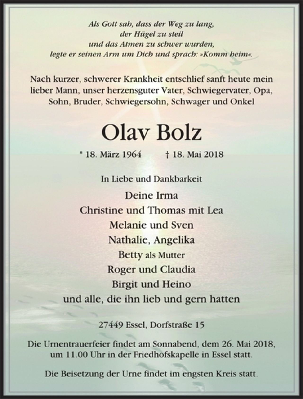 <p>Als Gott sah, dass der Weg zu lang,<br />der Hügel zu steil<br />und das Atmen zu schwer wurden,<br />legte er seinen Arm um Dich und sprach: »Komm heim«.<br />Nach kurzer, schwerer Krankheit entschlief sanft heute mein<br />lieber Mann, unser herzensguter Vater, Schwiegervater, Opa,<br />Sohn, Bruder, Schwiegersohn, Schwager und Onkel<br />Olav Bolz<br />* 18. März 1964 † 18. Mai 2018<br />In Liebe und Dankbarkeit<br />Deine Irma<br />Christine und Thomas mit Lea<br />Melanie und Sven<br />Nathalie, Angelika<br />Betty als Mutter<br />Roger und Claudia<br />Birgit und Heino<br />und alle, die ihn lieb und gern hatten<br />27449 Essel, Dorfstraße 15<br />Die Urnentrauerfeier findet am Sonnabend, dem 26. Mai 2018,<br />um 11.00 Uhr in der Friedhofskapelle in Essel statt.<br />Die Beisetzung der Urne findet im engsten Kreis statt.</p>