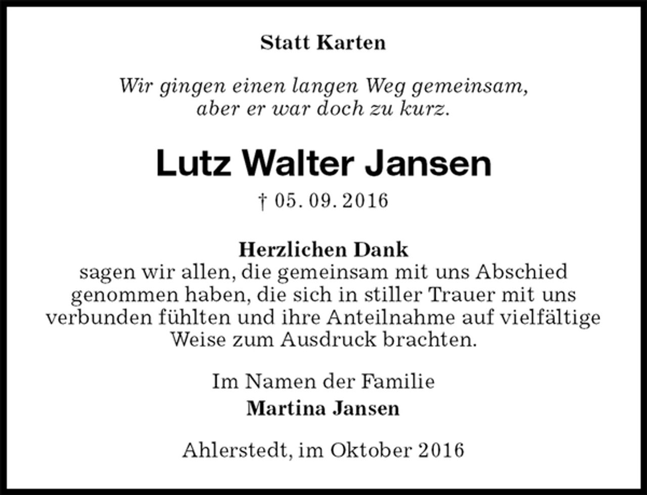 <p>Statt Karten<br />Wir gingen einen langen Weg gemeinsam,<br />aber er war doch zu kurz.<br />Lutz Walter Jansen<br />† 05. 09. 2016<br />Herzlichen Dank<br />sagen wir allen, die gemeinsam mit uns Abschied<br />genommen haben, die sich in stiller Trauer mit uns<br />verbunden fühlten und ihre Anteilnahme auf vielfältige Weise zum Ausdruck brachten.<br />Im Namen der Familie<br />Martina Jansen<br />Ahlerstedt, im Oktober 2016</p>