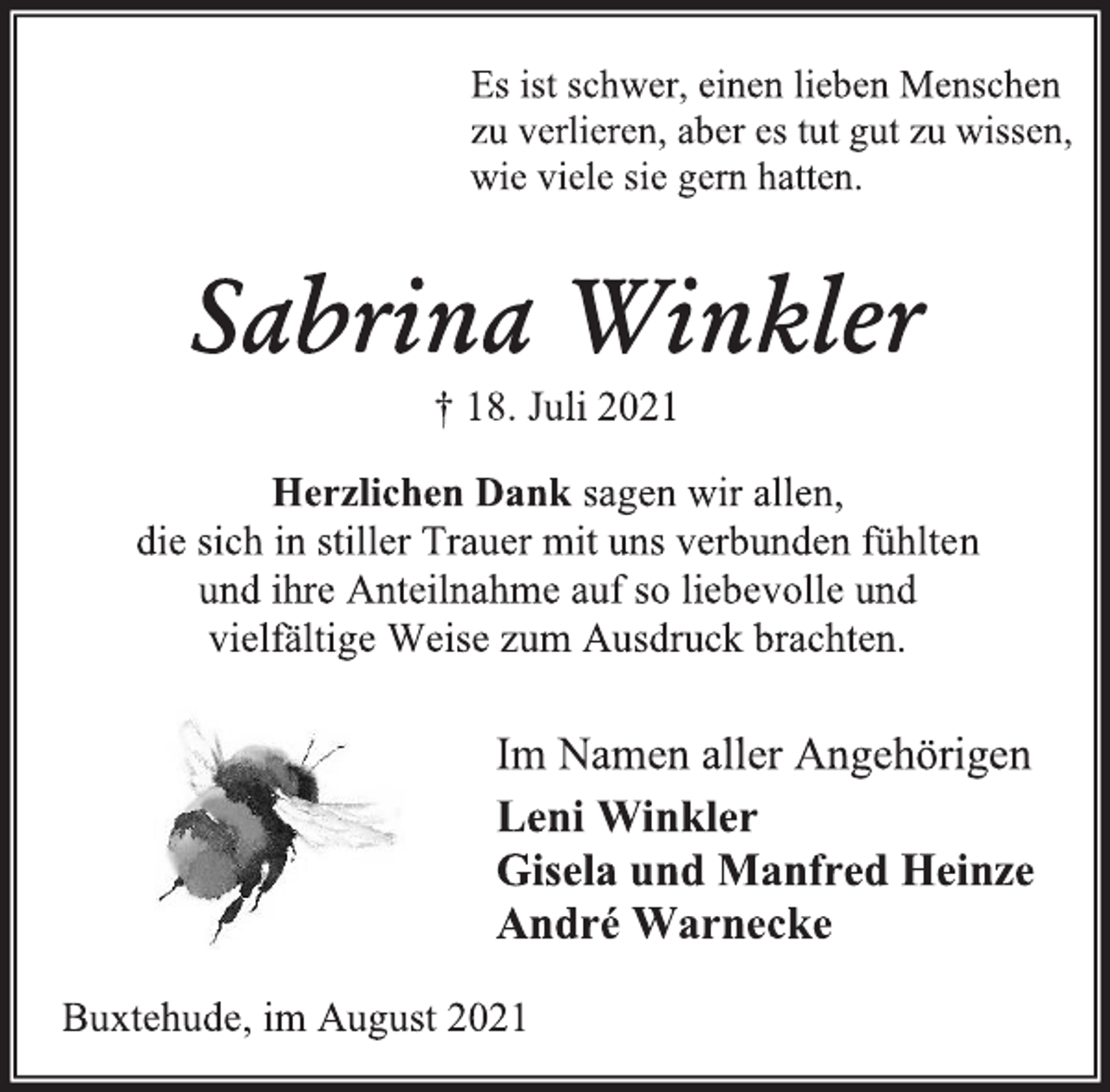 <p>Es ist schwer, einen lieben Menschen<br />zu verlieren, aber es tut gut zu wissen,<br />wie viele sie gern hatten.<br />Sabrina Winkler<br />† 18. Juli 2021<br />Herzlichen Dank sagen wir allen,<br />die sich in stiller Trauer mit uns verbunden fühlten<br />und ihre Anteilnahme auf so liebevolle und vielfältige Weise zum Ausdruck brachten.<br />Im Namen aller Angehörigen<br />Leni Winkler<br />Gisela und Manfred Heinze<br />André Warnecke<br />Buxtehude, im August 2021</p>