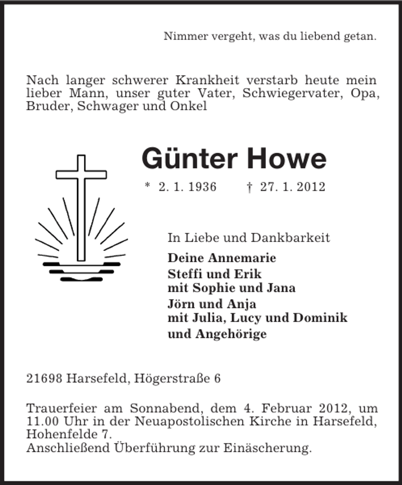 <p>Nimmer vergeht, was du liebend getan.<br />Nach langer schwerer Krankheit verstarb heute mein lieber Mann, unser guter Vater, Schwiegervater, Opa, Bruder, Schwager und Onkel<br />Günter Howe<br />* 2. 1. 1936 † 27. 1. 2012<br />In Liebe und Dankbarkeit<br />Deine Annemarie<br />Steffi und Erik<br />mit Sophie und Jana<br />Jörn und Anja<br />mit Julia, Lucy und Dominik<br />und Angehörige<br />21698 Harsefeld, Högerstraße 6<br />Trauerfeier am Sonnabend, dem 4. Februar 2012, um 11.00 Uhr in der Neuapostolischen Kirche in Harsefeld, Hohenfelde 7.<br />Anschließend Überführung zur Einäscherung.</p>