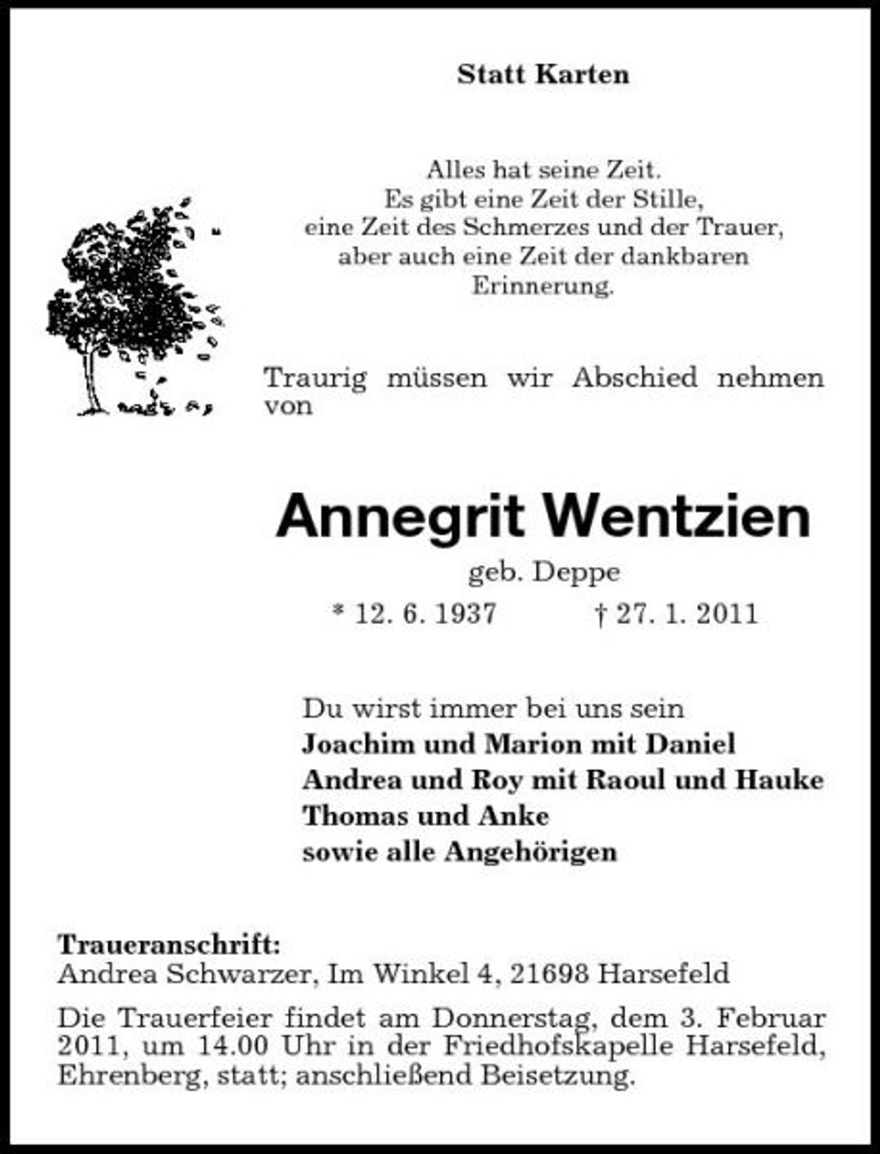 <p>Statt Karten<br />Alles hat seine Zeit. Es gibt eine Zeit der Stille, eine Zeit des Schmerzes und der Trauer, aber auch eine Zeit der dankbaren Erinnerung.</p><p>Traurig müssen wir Abschied nehmen von</p><p>Annegrit Wentzien<br />geb. Deppe * 12. 6. 1937 † 27. 1. 2011 Du wirst immer bei uns sein Joachim und Marion mit Daniel Andrea und Roy mit Raoul und Hauke Thomas und Anke sowie alle Angehörigen Traueranschrift: Andrea Schwarzer, Im Winkel 4, 21698 Harsefeld Die Trauerfeier findet am Donnerstag, dem 3. Februar 2011, um 14.00 Uhr in der Friedhofskapelle Harsefeld, Ehrenberg, statt; anschließend Beisetzung.</p>