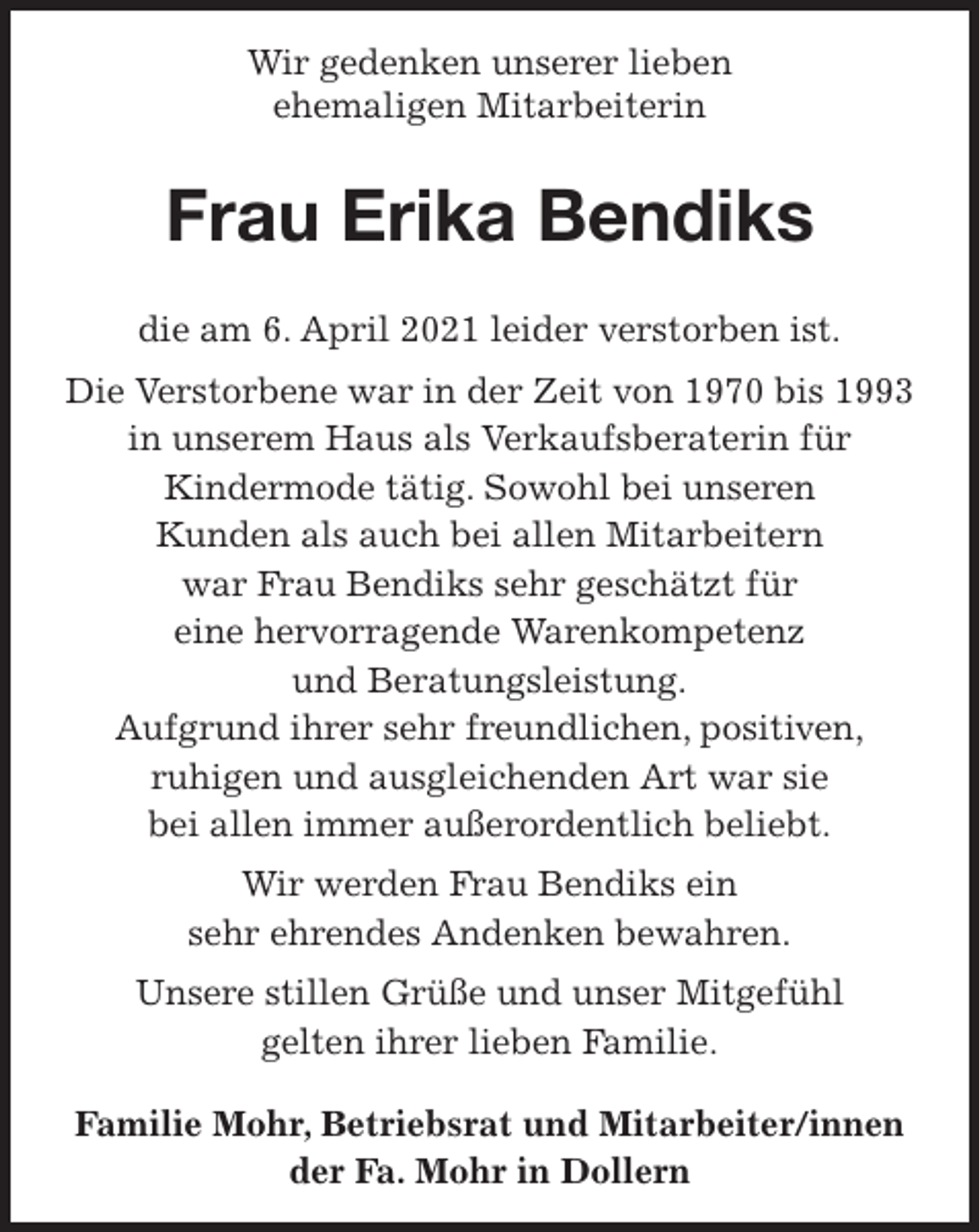 <p>Wir gedenken unserer lieben<br />ehemaligen Mitarbeiterin<br />Frau Erika Bendiks<br />die am 6. April 2021 leider verstorben ist.<br />Die Verstorbene war in der Zeit von 1970 bis 1993<br />in unserem Haus als Verkaufsberaterin für<br />Kindermode tätig. Sowohl bei unseren<br />Kunden als auch bei allen Mitarbeitern<br />war Frau Bendiks sehr geschätzt für<br />eine hervorragende Warenkompetenz<br />und Beratungsleistung.<br />Aufgrund ihrer sehr freundlichen, positiven,<br />ruhigen und ausgleichenden Art war sie<br />bei allen immer außerordentlich beliebt.<br />Wir werden Frau Bendiks ein<br />sehr ehrendes Andenken bewahren.<br />Unsere stillen Grüße und unser Mitgefühl<br />gelten ihrer lieben Familie.<br />Familie Mohr, Betriebsrat und Mitarbeiter/innen<br />der Fa. Mohr in Dollern</p>