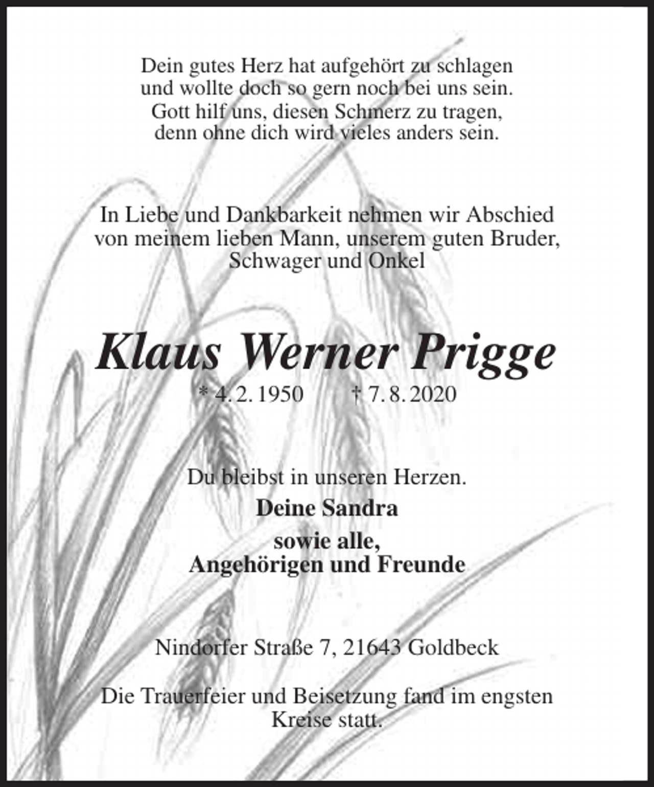<p>Dein gutes Herz hat aufgehört zu schlagen<br />und wollte doch so gern noch bei uns sein.<br />Gott hilf uns, diesen Schmerz zu tragen,<br />denn ohne dich wird vieles anders sein.<br />In Liebe und Dankbarkeit nehmen wir Abschied<br />von meinem lieben Mann, unserem guten Bruder, Schwager und Onkel<br />Klaus Werner Prigge<br />* 4. 2. 1950 † 7. 8. 2020<br />Du bleibst in unseren Herzen.<br />Deine Sandra<br />sowie alle,<br />Angehörigen und Freunde<br />Nindorfer Straße 7, 21643 Goldbeck</p>
<p>Die Trauerfeier und Beisetzung fand im engsten<br />Kreise statt.</p>