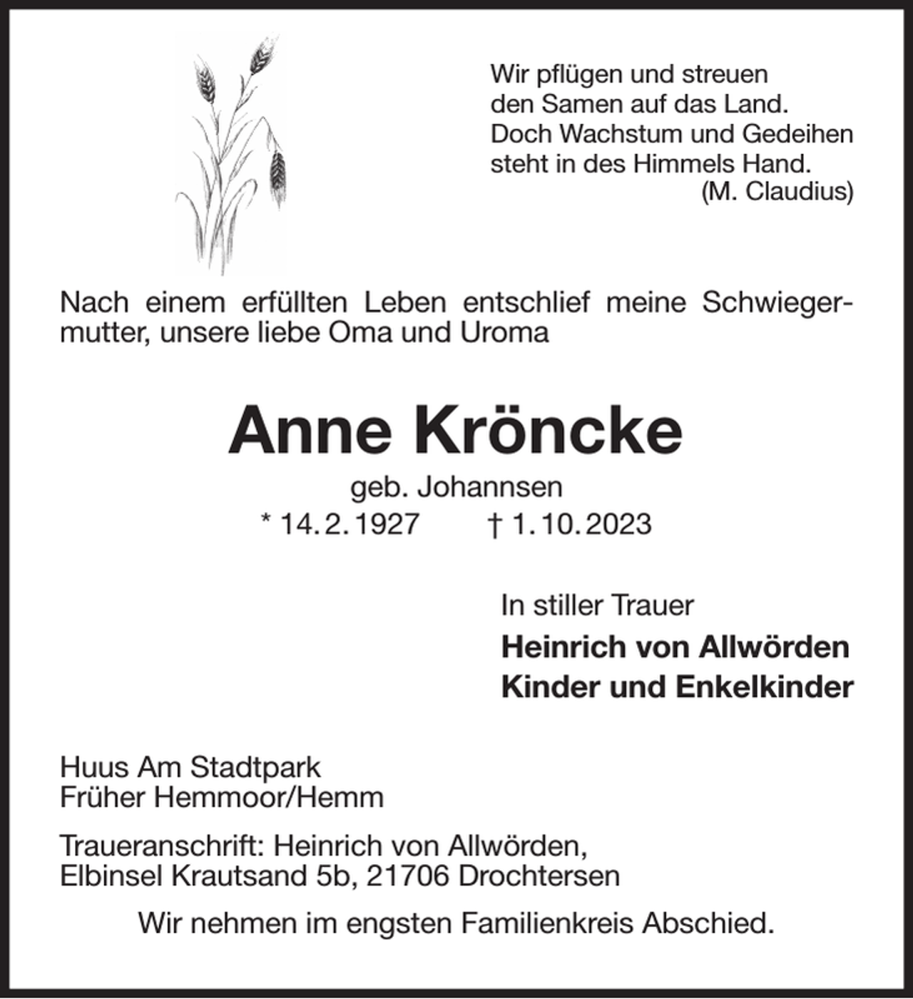 <p>Wir pflügen und streuen<br />den Samen auf das Land.<br />Doch Wachstum und Gedeihen<br />steht in des Himmels Hand.<br />(M. Claudius)</p><p>Nach einem erfüllten Leben entschlief meine Schwiegermutter, unsere liebe Oma und Uroma<br />Anne Kröncke<br />geb. Johannsen<br />* 14. 2. 1927 † 1. 10. 2023<br />In stiller Trauer<br />Heinrich von Allwörden<br />Kinder und Enkelkinder<br />Huus Am Stadtpark<br />Früher Hemmoor/Hemm<br />Traueranschrift: Heinrich von Allwörden,<br />Elbinsel Krautsand 5b, 21706 Drochtersen<br />Wir nehmen im engsten Familienkreis Abschied.</p>