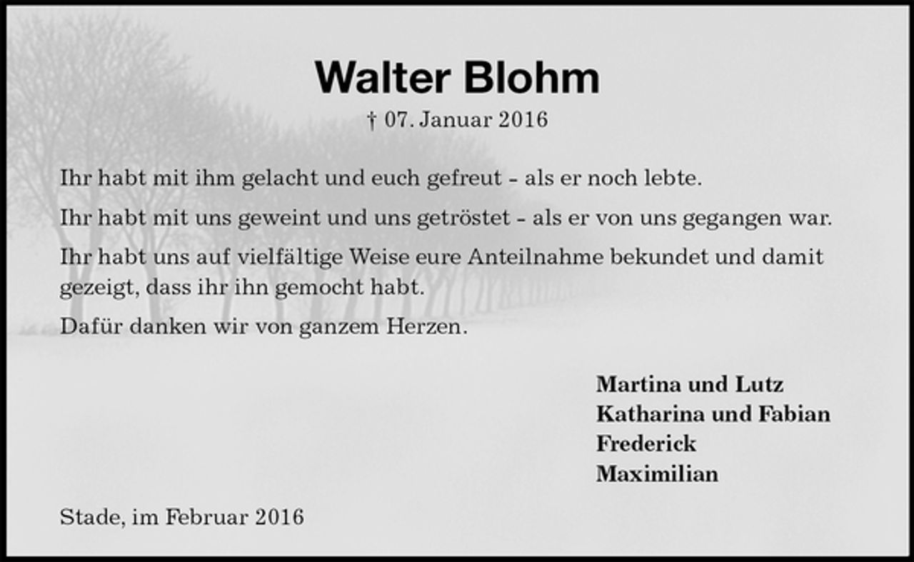<p>Walter Blohm<br />† 07. Januar 2016<br />Ihr habt mit ihm gelacht und euch gefreut - als er noch lebte.<br />Ihr habt mit uns geweint und uns getröstet - als er von uns gegangen war.<br />Ihr habt uns auf vielfältige Weise eure Anteilnahme bekundet und damit gezeigt, dass ihr ihn gemocht habt.<br />Dafür danken wir von ganzem Herzen.<br />Martina und Lutz<br />Katharina und Fabian<br />Frederick<br />Maximilian<br />Stade, im Februar 2016</p>