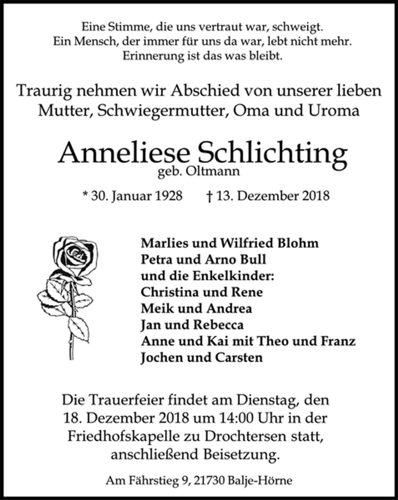 <p>Eine Stimme, die uns vertraut war, schweigt.<br />Ein Mensch, der immer für uns da war, lebt nicht mehr.<br />Erinnerung ist das was bleibt.<br />Traurig nehmen wir Abschied von unserer lieben Mutter, Schwiegermutter, Oma und Uroma<br />Anneliese Schlichting<br />geb. Oltmann<br />* 30. Januar 1928 † 13. Dezember 2018<br />Marlies und Wilfried Blohm<br />Petra und Arno Bull<br />und die Enkelkinder:<br />Christina und Rene<br />Meik und Andrea<br />Jan und Rebecca<br />Anne und Kai mit Theo und Franz<br />Jochen und Carsten<br />Die Trauerfeier findet am Dienstag, den 18. Dezember 2018 um 14:00 Uhr in der Friedhofskapelle zu Drochtersen statt,<br />anschließend Beisetzung.<br />Am Fährstieg 9, 21730 Balje-Hörne</p>