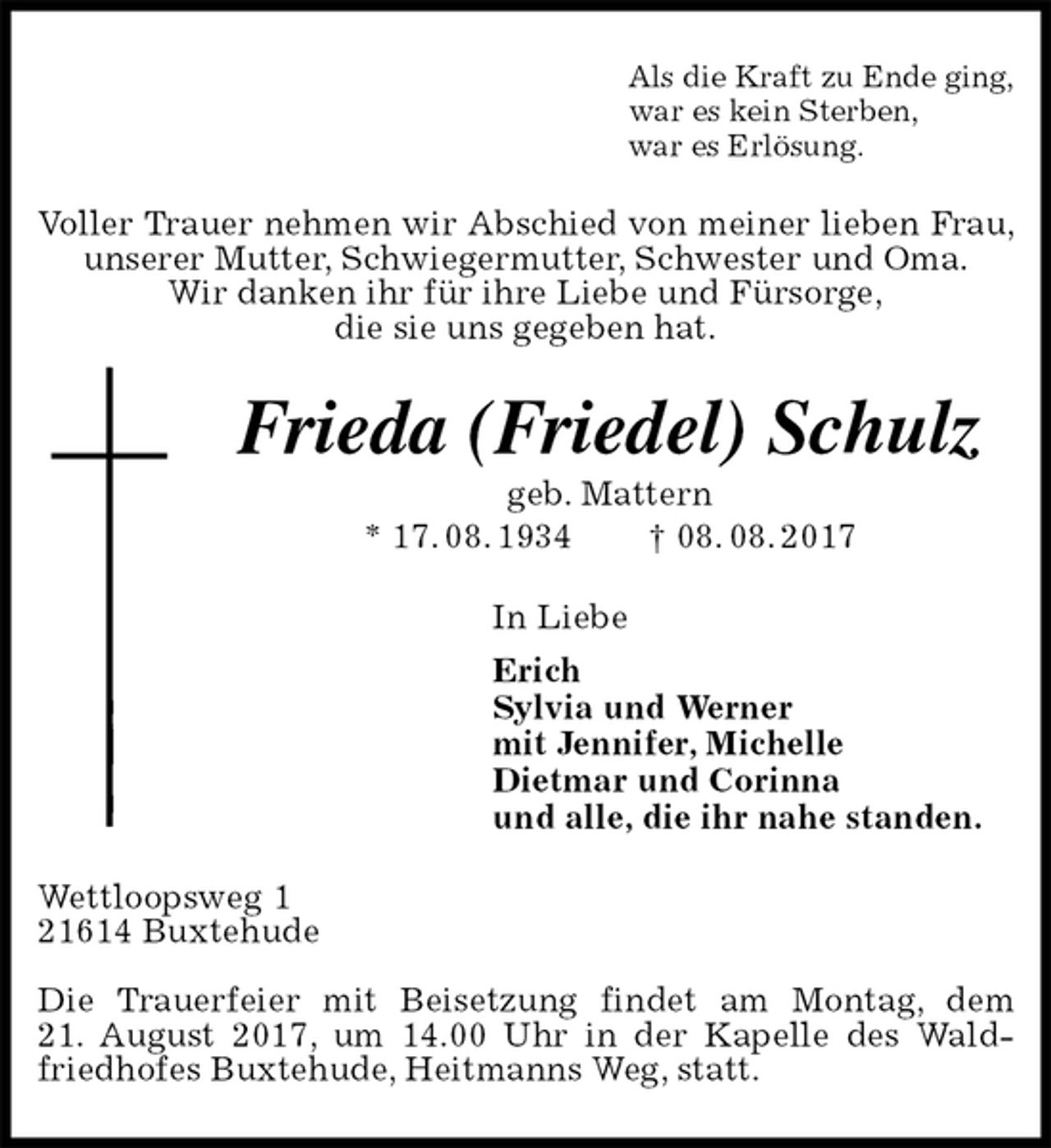 <p>Als die Kraft zu Ende ging,<br />war es kein Sterben,<br />war es Erlösung.<br />Voller Trauer nehmen wir Abschied von meiner lieben Frau, unserer Mutter, Schwiegermutter, Schwester und Oma.<br />Wir danken ihr für ihre Liebe und Fürsorge,<br />die sie uns gegeben hat.<br />Frieda (Friedel) Schulz<br />geb. Mattern<br />* 17. 08. 1934 † 08. 08. 2017<br />In Liebe<br />Erich<br />Sylvia und Werner<br />mit Jennifer, Michelle<br />Dietmar und Corinna<br />und alle, die ihr nahe standen.<br />Wettloopsweg 1<br />21614 Buxtehude</p><p>Die Trauerfeier mit Beisetzung findet am Montag, dem<br />21. August 2017, um 14.00 Uhr in der Kapelle des Waldfriedhofes Buxtehude, Heitmanns Weg, statt.</p>
