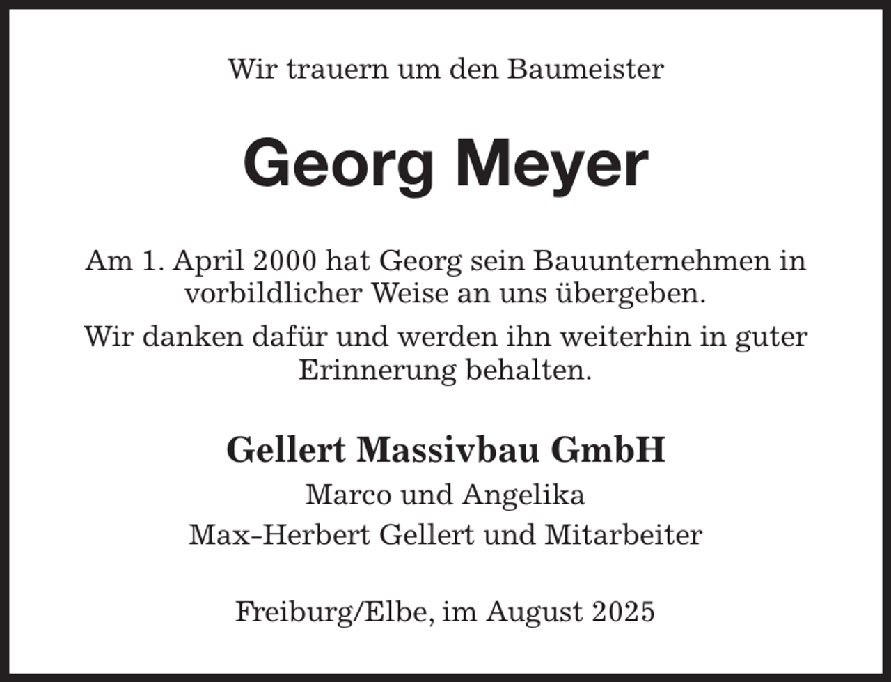 <p>Wir trauern um den Baumeister<br />Georg Meyer<br />Am 1. April 2000 hat Georg sein Bauunternehmen in vorbildlicher Weise an uns übergeben.<br />Wir danken dafür und werden ihn weiterhin in guter Erinnerung behalten.<br />Gellert Massivbau GmbH<br />Marco und Angelika<br />Max-Herbert Gellert und Mitarbeiter<br />Freiburg/Elbe, im August 2025</p>