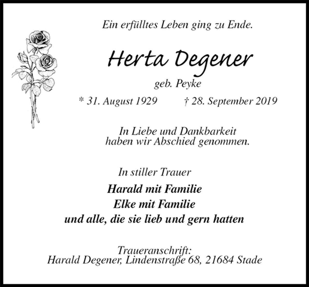 <p>Ein erfülltes Leben ging zu Ende.<br />Herta Degener<br />geb. Peyke<br />* 31. August 1929 † 28. September 2019<br />In Liebe und Dankbarkeit<br />haben wir Abschied genommen.<br />In stiller Trauer<br />Harald mit Familie<br />Elke mit Familie<br />und alle, die sie lieb und gern hatten<br />Traueranschrift:<br />Harald Degener, Lindenstraße 68, 21684 Stade</p>