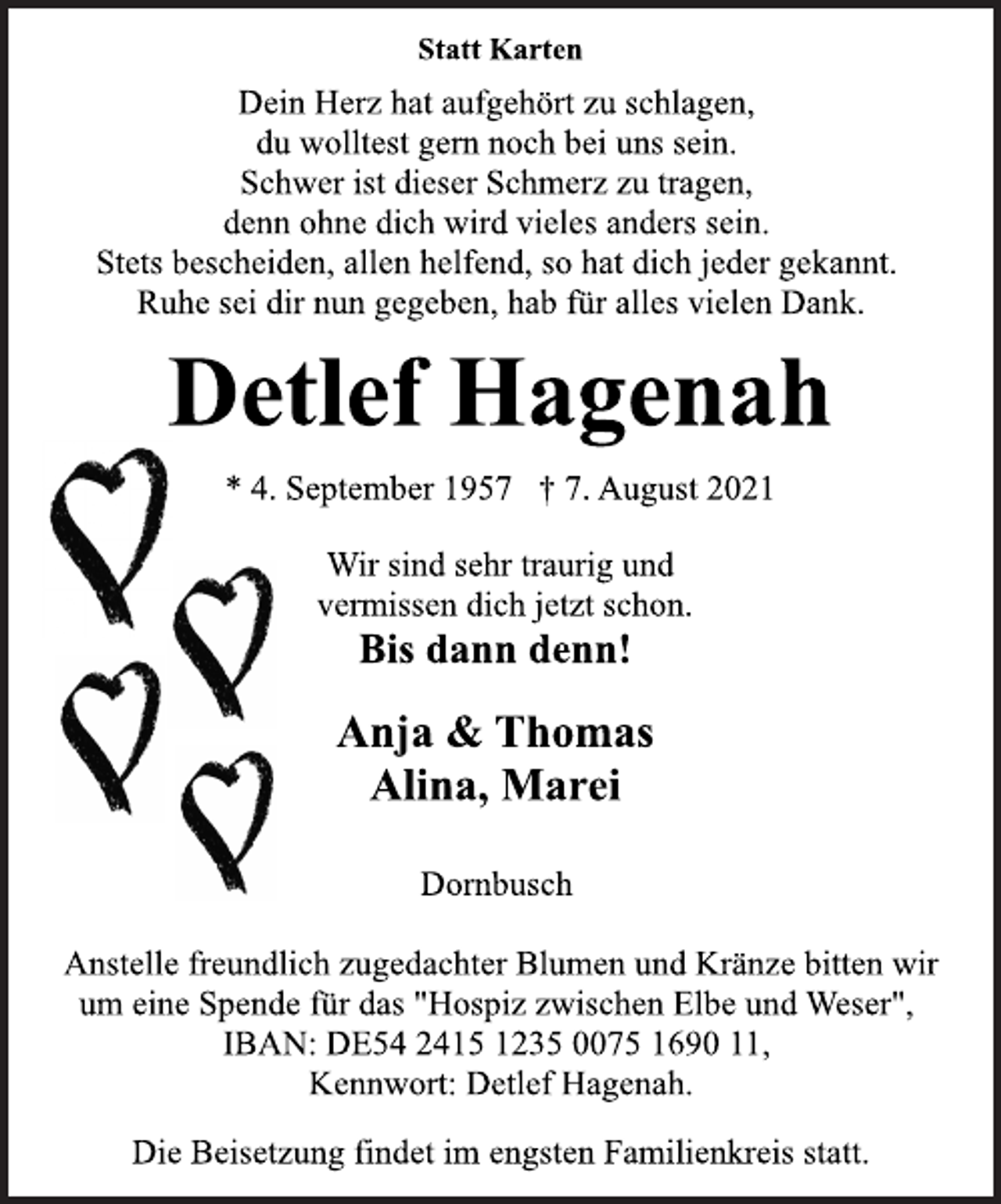 <p>Statt Karten<br />Dein Herz hat aufgehört zu schlagen,<br />du wolltest gern noch bei uns sein.<br />Schwer ist dieser Schmerz zu tragen,<br />denn ohne dich wird vieles anders sein.<br />Stets bescheiden, allen helfend, so hat dich jeder gekannt.<br />Ruhe sei dir nun gegeben, hab für alles vielen Dank.<br />Detlef Hagenah<br />* 4. September 1957 † 7. August 2021<br />Wir sind sehr traurig und<br />vermissen dich jetzt schon.<br />Bis dann denn!<br />Anja &amp; Thomas<br />Alina, Marei<br />Dornbusch<br />Anstelle freundlich zugedachter Blumen und Kränze bitten wir<br />um eine Spende für das "Hospiz zwischen Elbe und Weser",<br />IBAN: DE54 2415 1235 0075 1690 11,<br />Kennwort: Detlef Hagenah.<br />Die Beisetzung findet im engsten Familienkreis statt.</p>