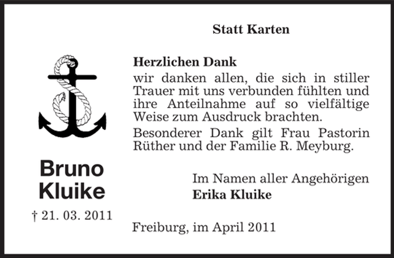 <p>Statt Karten Herzlichen Dank wir danken allen, die sich in stiller Trauer mit uns verbunden fühlten und ihre Anteilnahme auf so vielfältige Weise zum Ausdruck brachten. Besonderer Dank gilt Frau Pastorin Rüther und der Familie R. Meyburg.</p><p>Bruno Kluike<br />† 21. 03. 2011</p><p>Im Namen aller Angehörigen Erika Kluike Freiburg, im April 2011</p>