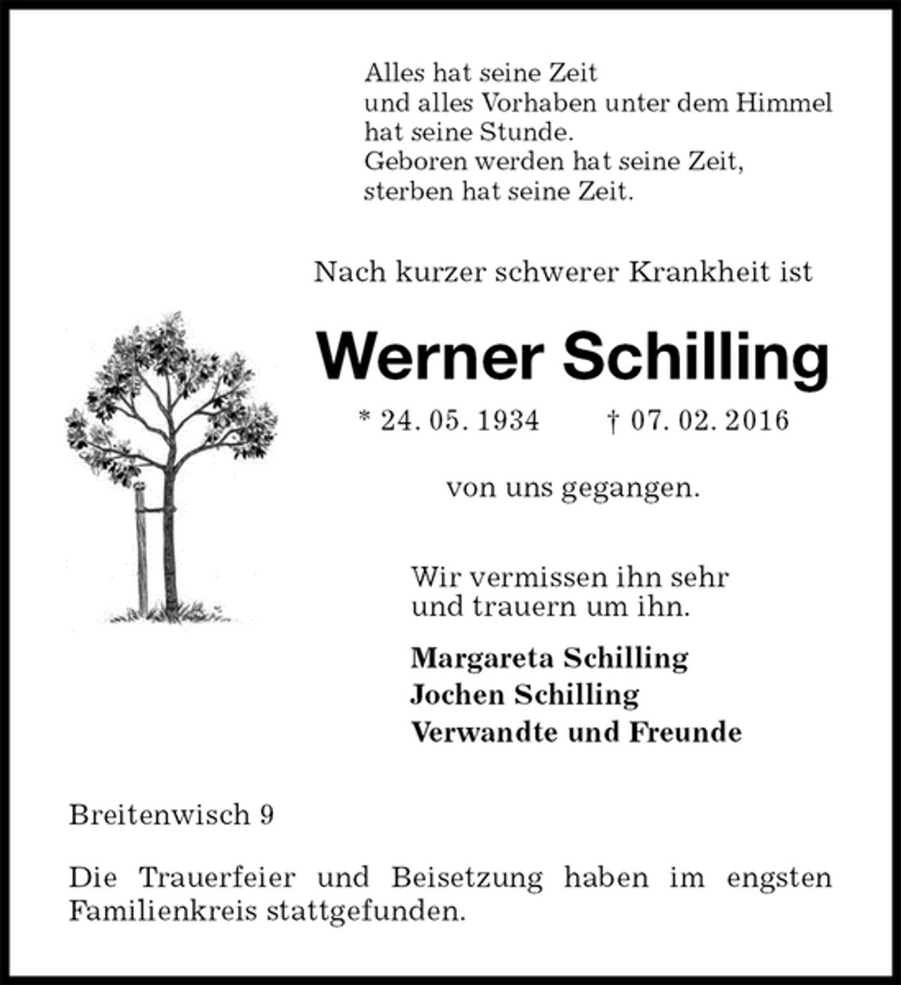 <p>Alles hat seine Zeit<br />und alles Vorhaben unter dem Himmel<br />hat seine Stunde.<br />Geboren werden hat seine Zeit,<br />sterben hat seine Zeit.<br />Nach kurzer schwerer Krankheit ist<br />Werner Schilling<br />* 24. 05. 1934 † 07. 02. 2016<br />von uns gegangen.<br />Wir vermissen ihn sehr<br />und trauern um ihn.<br />Margareta Schilling<br />Jochen Schilling<br />Verwandte und Freunde<br />Breitenwisch 9</p><p>Die Trauerfeier und Beisetzung haben im engsten<br />Familienkreis stattgefunden.</p>