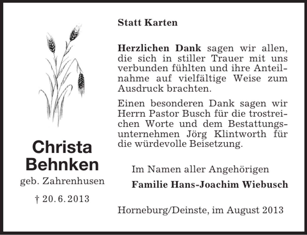 <p>Statt Karten</p><p>Christa<br />Behnken<br />geb. Zahrenhusen</p><p>Herzlichen Dank sagen wir allen,<br />die sich in stiller Trauer mit uns<br />verbunden fühlten und ihre Anteilnahme auf vielfältige Weise zum<br />Ausdruck brachten.<br />Einen besonderen Dank sagen wir<br />Herrn Pastor Busch für die trostreichen Worte und dem Bestattungsunternehmen Jörg Klintworth für<br />die würdevolle Beisetzung.<br />Im Namen aller Angehörigen<br />Familie Hans-Joachim Wiebusch</p><p>† 20. 6. 2013<br />Horneburg/Deinste, im August 2013</p>
