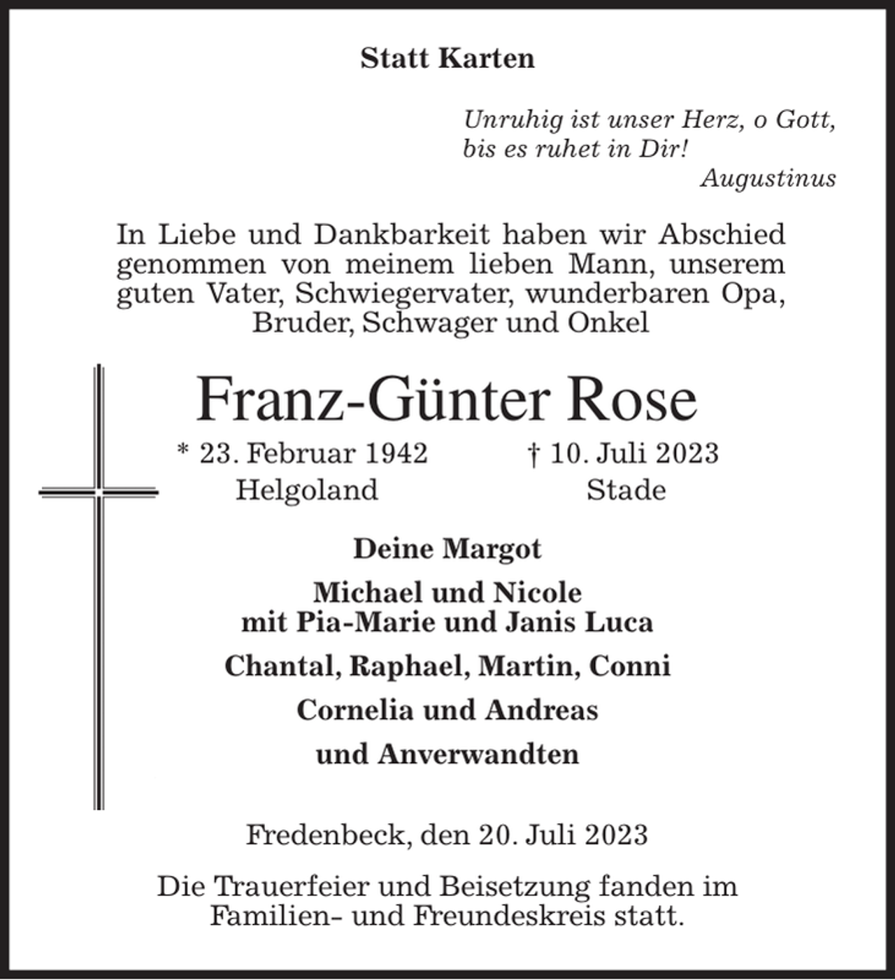 <p>Statt Karten<br />Unruhig ist unser Herz, o Gott,<br />bis es ruhet in Dir!<br />Augustinus<br />In Liebe und Dankbarkeit haben wir Abschied<br />genommen von meinem lieben Mann, unserem<br />guten Vater, Schwiegervater, wunderbaren Opa,<br />Bruder, Schwager und Onkel<br />Franz-Günter Rose<br />* 23. Februar 1942 † 10. Juli 2023<br />Helgoland Stade<br />Deine Margot<br />Michael und Nicole<br />mit Pia-Marie und Janis Luca<br />Chantal, Raphael, Martin, Conni<br />Cornelia und Andreas<br />und Anverwandten<br />Fredenbeck, den 20. Juli 2023<br />Die Trauerfeier und Beisetzung fanden im<br />Familien- und Freundeskreis statt.</p>