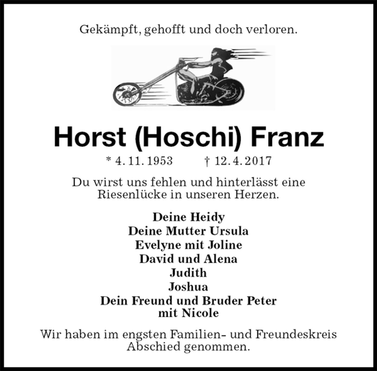 <p>Gekämpft, gehofft und doch verloren.<br />Horst (Hoschi) Franz<br />* 4. 11. 1953 † 12. 4. 2017<br />Du wirst uns fehlen und hinterlässt eine<br />Riesenlücke in unseren Herzen.<br />Deine Heidy<br />Deine Mutter Ursula<br />Evelyne mit Joline<br />David und Alena<br />Judith<br />Joshua<br />Dein Freund und Bruder Peter<br />mit Nicole<br />Wir haben im engsten Familien- und Freundeskreis<br />Abschied genommen.</p>