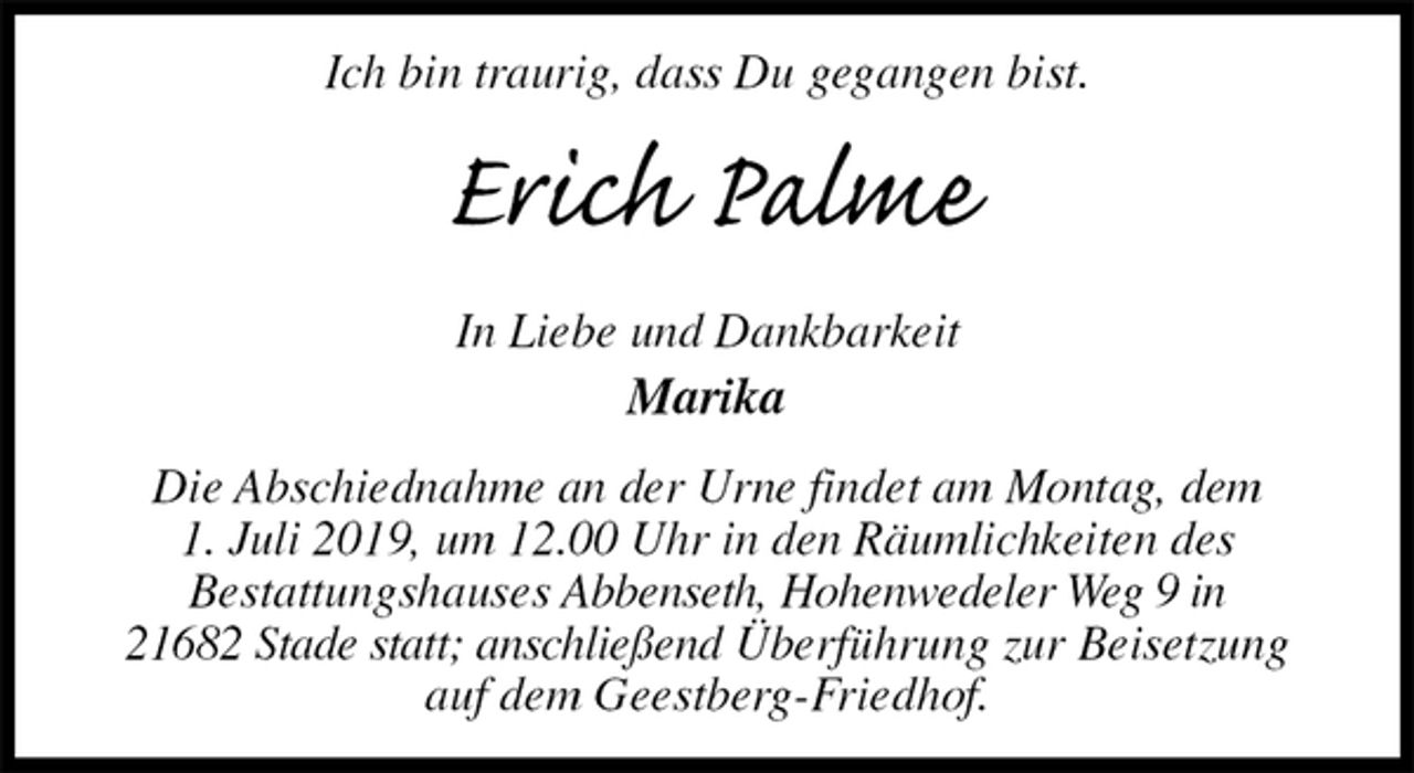 <p>Ich bin traurig, dass Du gegangen bist.<br />Erich Palme<br />In Liebe und Dankbarkeit<br />Marika<br />Die Abschiednahme an der Urne findet am Montag, dem<br />1. Juli 2019, um 12.00 Uhr in den Räumlichkeiten des<br />Bestattungshauses Abbenseth, Hohenwedeler Weg 9 in<br />21682 Stade statt; anschließend Überführung zur Beisetzung auf dem Geestberg-Friedhof.</p>