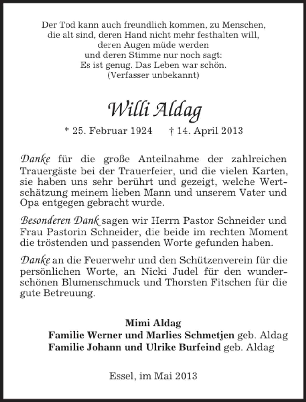 <p>Der Tod kann auch freundlich kommen, zu Menschen,<br />die alt sind, deren Hand nicht mehr festhalten will,<br />deren Augen müde werden<br />und deren Stimme nur noch sagt:<br />Es ist genug. Das Leben war schön.<br />(Verfasser unbekannt)</p><p>Willi Aldag<br />* 25. Februar 1924</p><p>† 14. April 2013</p><p>Danke</p><p>für die große Anteilnahme der zahlreichen<br />Trauergäste bei der Trauerfeier, und die vielen Karten,<br />sie haben uns sehr berührt und gezeigt, welche Wertschätzung meinem lieben Mann und unserem Vater und<br />Opa entgegen gebracht wurde.</p><p>Besonderen Dank sagen wir Herrn Pastor Schneider und</p><p>Frau Pastorin Schneider, die beide im rechten Moment<br />die tröstenden und passenden Worte gefunden haben.</p><p>Danke an die Feuerwehr und den Schützenverein für die<br />persönlichen Worte, an Nicki Judel für den wunderschönen Blumenschmuck und Thorsten Fitschen für die<br />gute Betreuung.<br />Mimi Aldag<br />Familie Werner und Marlies Schmetjen geb. Aldag<br />Familie Johann und Ulrike Burfeind geb. Aldag<br />Essel, im Mai 2013</p>