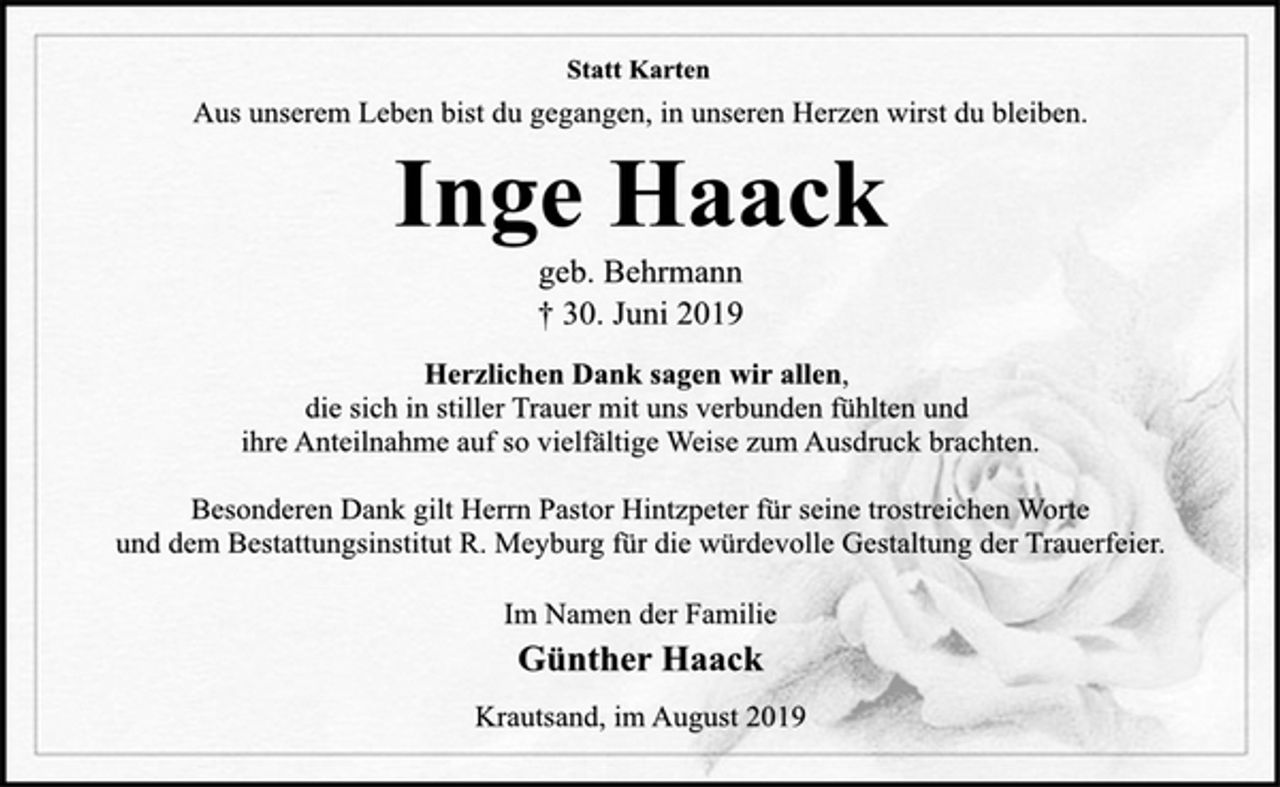 <p>Statt Karten<br />Aus unserem Leben bist du gegangen, in unseren Herzen wirst du bleiben.<br />Inge Haack<br />geb. Behrmann<br />† 30. Juni 2019<br />Herzlichen Dank sagen wir allen,<br />die sich in stiller Trauer mit uns verbunden fühlten und<br />ihre Anteilnahme auf so vielfältige Weise zum Ausdruck brachten.<br />Besonderen Dank gilt Herrn Pastor Hintzpeter für seine trostreichen Worte und dem Bestattungsinstitut R. Meyburg für die würdevolle Gestaltung der Trauerfeier.<br />Im Namen der Familie<br />Günther Haack<br />Krautsand, im August 2019</p>