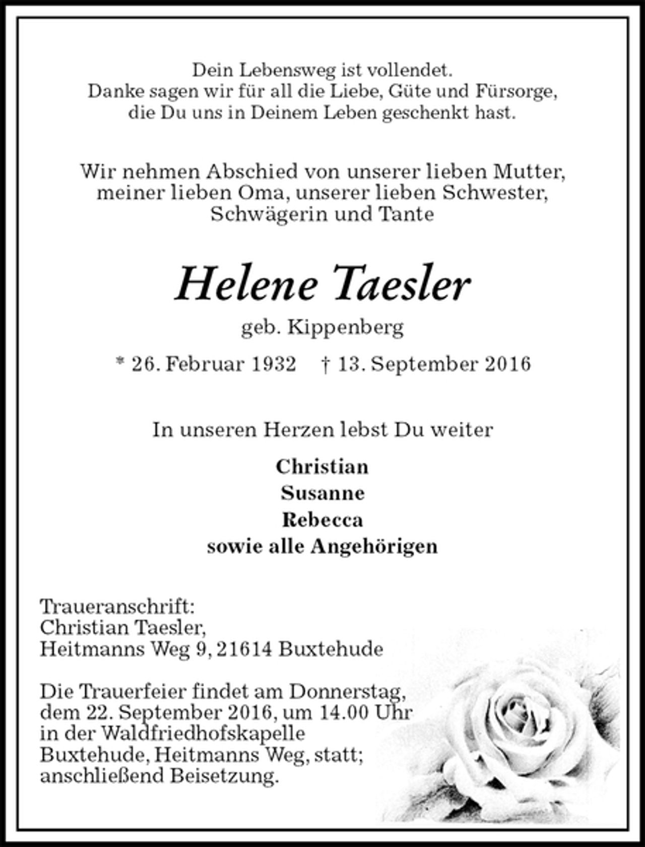 <p>Dein Lebensweg ist vollendet.<br />Danke sagen wir für all die Liebe, Güte und Fürsorge,<br />die Du uns in Deinem Leben geschenkt hast.<br />Wir nehmen Abschied von unserer lieben Mutter,<br />meiner lieben Oma, unserer lieben Schwester,<br />Schwägerin und Tante<br />Helene Taesler<br />geb. Kippenberg<br />* 26. Februar 1932 † 13. September 2016<br />In unseren Herzen lebst Du weiter<br />Christian<br />Susanne<br />Rebecca<br />sowie alle Angehörigen<br />Traueranschrift:<br />Christian Taesler,<br />Heitmanns Weg 9, 21614 Buxtehude</p><p>Die Trauerfeier findet am Donnerstag,<br />dem 22. September 2016, um 14.00 Uhr<br />in der Waldfriedhofskapelle<br />Buxtehude, Heitmanns Weg, statt;<br />anschließend Beisetzung.</p>