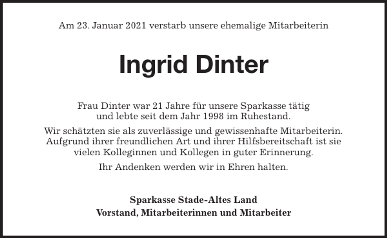 <p>Am 23. Januar 2021 verstarb unsere ehemalige Mitarbeiterin<br />Ingrid Dinter<br />Frau Dinter war 21 Jahre für unsere Sparkasse tätig<br />und lebte seit dem Jahr 1998 im Ruhestand.<br />Wir schätzten sie als zuverlässige und gewissenhafte Mitarbeiterin.<br />Aufgrund ihrer freundlichen Art und ihrer Hilfsbereitschaft ist sie<br />vielen Kolleginnen und Kollegen in guter Erinnerung.<br />Ihr Andenken werden wir in Ehren halten.<br />Sparkasse Stade-Altes Land<br />Vorstand, Mitarbeiterinnen und Mitarbeiter</p>