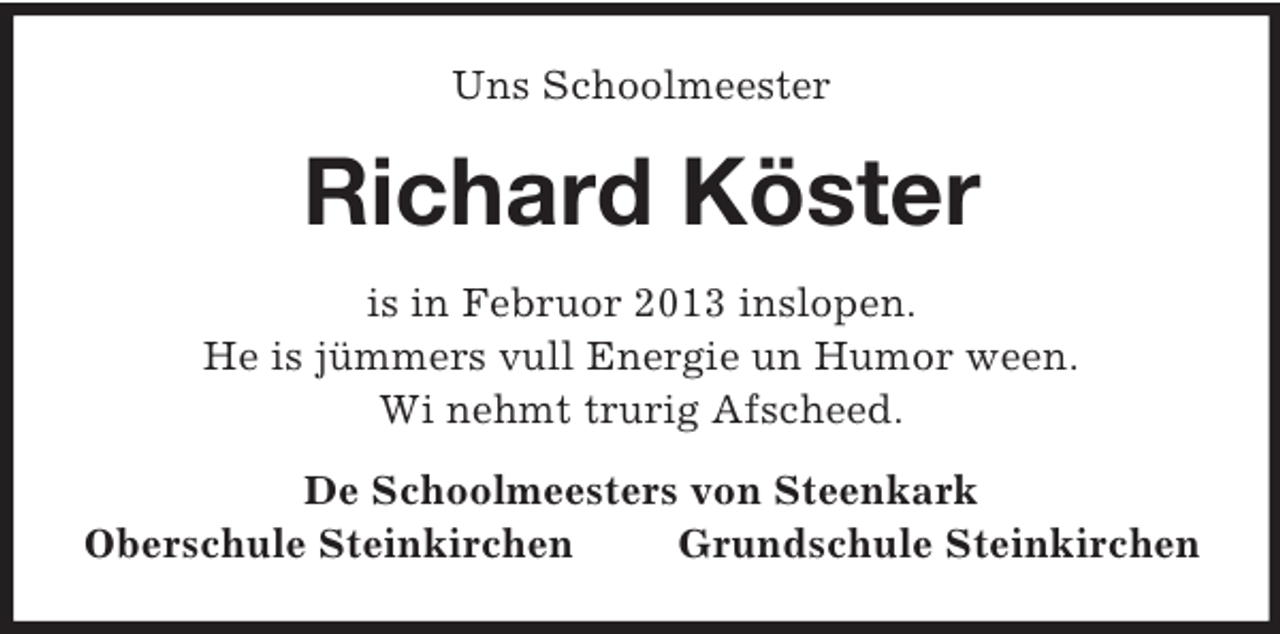 <p>Uns Schoolmeester</p><p>Richard Köster<br />is in Februor 2013 inslopen.<br />He is jümmers vull Energie un Humor ween.<br />Wi nehmt trurig Afscheed.<br />De Schoolmeesters von Steenkark<br />Oberschule Steinkirchen<br />Grundschule Steinkirchen</p>