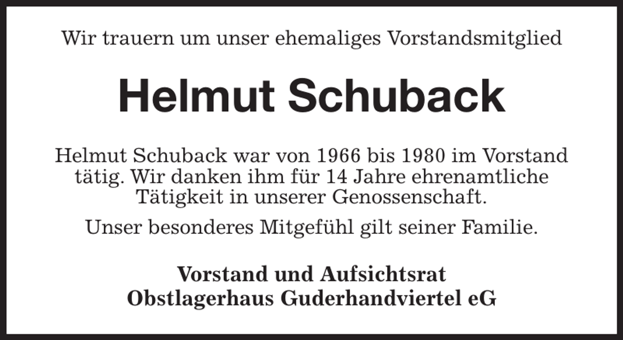 <p>Wir trauern um unser ehemaliges Vorstandsmitglied<br />Helmut Schuback<br />Helmut Schuback war von 1966 bis 1980 im Vorstand<br />tätig. Wir danken ihm für 14 Jahre ehrenamtliche<br />Tätigkeit in unserer Genossenschaft.<br />Unser besonderes Mitgefühl gilt seiner Familie.<br />Vorstand und Aufsichtsrat<br />Obstlagerhaus Guderhandviertel eG</p>