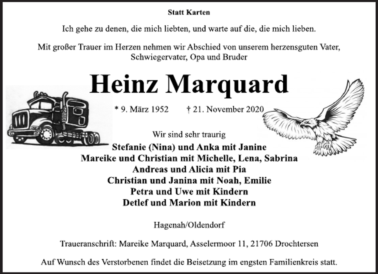 <p>Statt Karten<br />Ich gehe zu denen, die mich liebten, und warte auf die, die mich lieben.<br />Mit großer Trauer im Herzen nehmen wir Abschied von unserem herzensguten Vater,<br />Schwiegervater, Opa und Bruder<br />Heinz Marquard<br />* 9. März 1952 † 21. November 2020<br />Wir sind sehr traurig<br />Stefanie (Nina) und Anka mit Janine<br />Mareike und Christian mit Michelle, Lena, Sabrina<br />Andreas und Alicia mit Pia<br />Christian und Janina mit Noah, Emilie<br />Petra und Uwe mit Kindern<br />Detlef und Marion mit Kindern<br />Hagenah/Oldendorf<br />Traueranschrift: Mareike Marquard, Asselermoor 11, 21706 Drochtersen<br />Auf Wunsch des Verstorbenen findet die Beisetzung im engsten Familienkreis statt.</p>