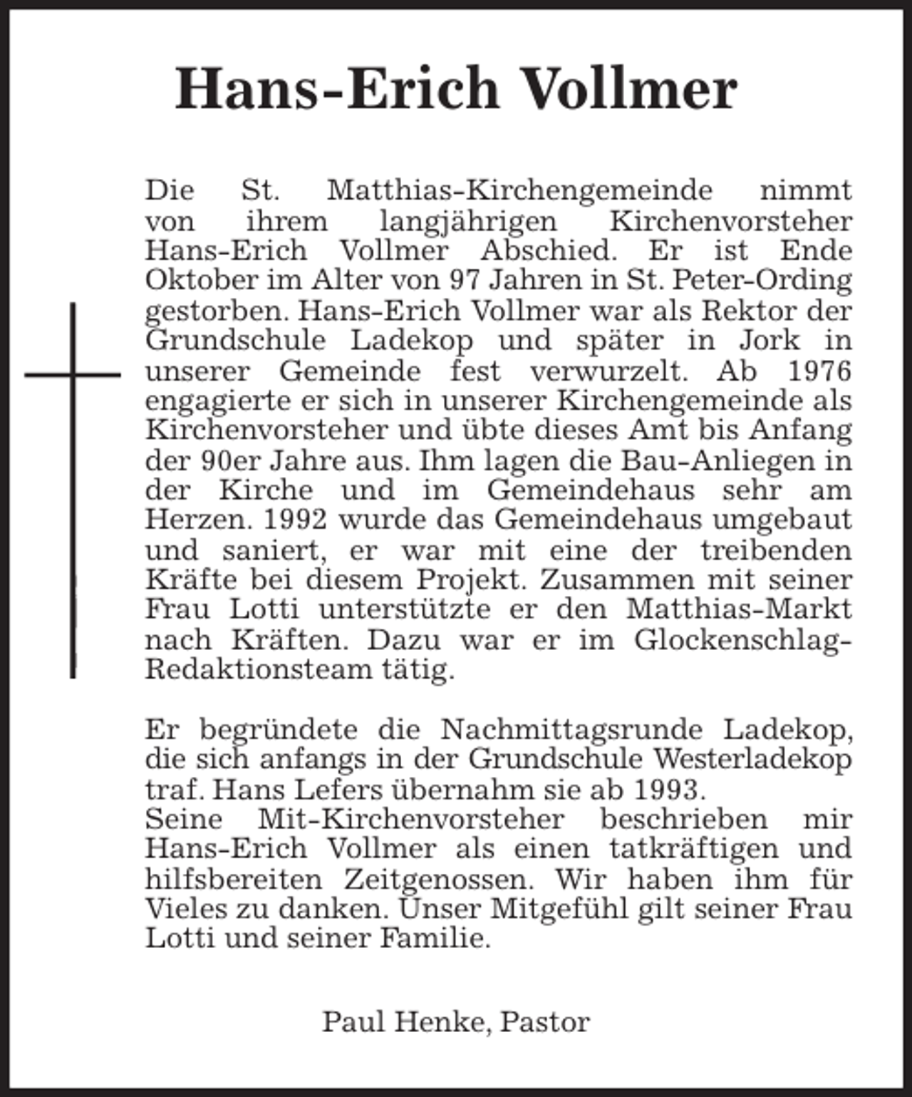 <p>Hans-Erich Vollmer<br />Die St. Matthias-Kirchengemeinde nimmt<br />von ihrem langjährigen Kirchenvorsteher<br />Hans-Erich Vollmer Abschied. Er ist Ende<br />Oktober im Alter von 97 Jahren in St. Peter-Ording gestorben. Hans-Erich Vollmer war als Rektor der Grundschule Ladekop und später in Jork in<br />unserer Gemeinde fest verwurzelt. Ab 1976<br />engagierte er sich in unserer Kirchengemeinde als Kirchenvorsteher und übte dieses Amt bis Anfang der 90er Jahre aus. Ihm lagen die Bau-Anliegen in der Kirche und im Gemeindehaus sehr am<br />Herzen. 1992 wurde das Gemeindehaus umgebaut und saniert, er war mit eine der treibenden<br />Kräfte bei diesem Projekt. Zusammen mit seiner Frau Lotti unterstützte er den Matthias-Markt nach Kräften. Dazu war er im Glockenschlag-<br />Redaktionsteam tätig.</p>
<p>Er begründete die Nachmittagsrunde Ladekop, die sich anfangs in der Grundschule Westerladekop traf. Hans Lefers übernahm sie ab 1993.<br />Seine Mit-Kirchenvorsteher beschrieben mir Hans-Erich Vollmer als einen tatkräftigen und hilfsbereiten Zeitgenossen. Wir haben ihm für Vieles zu danken. Unser Mitgefühl gilt seiner Frau Lotti und seiner Familie.<br />Paul Henke, Pastor</p>