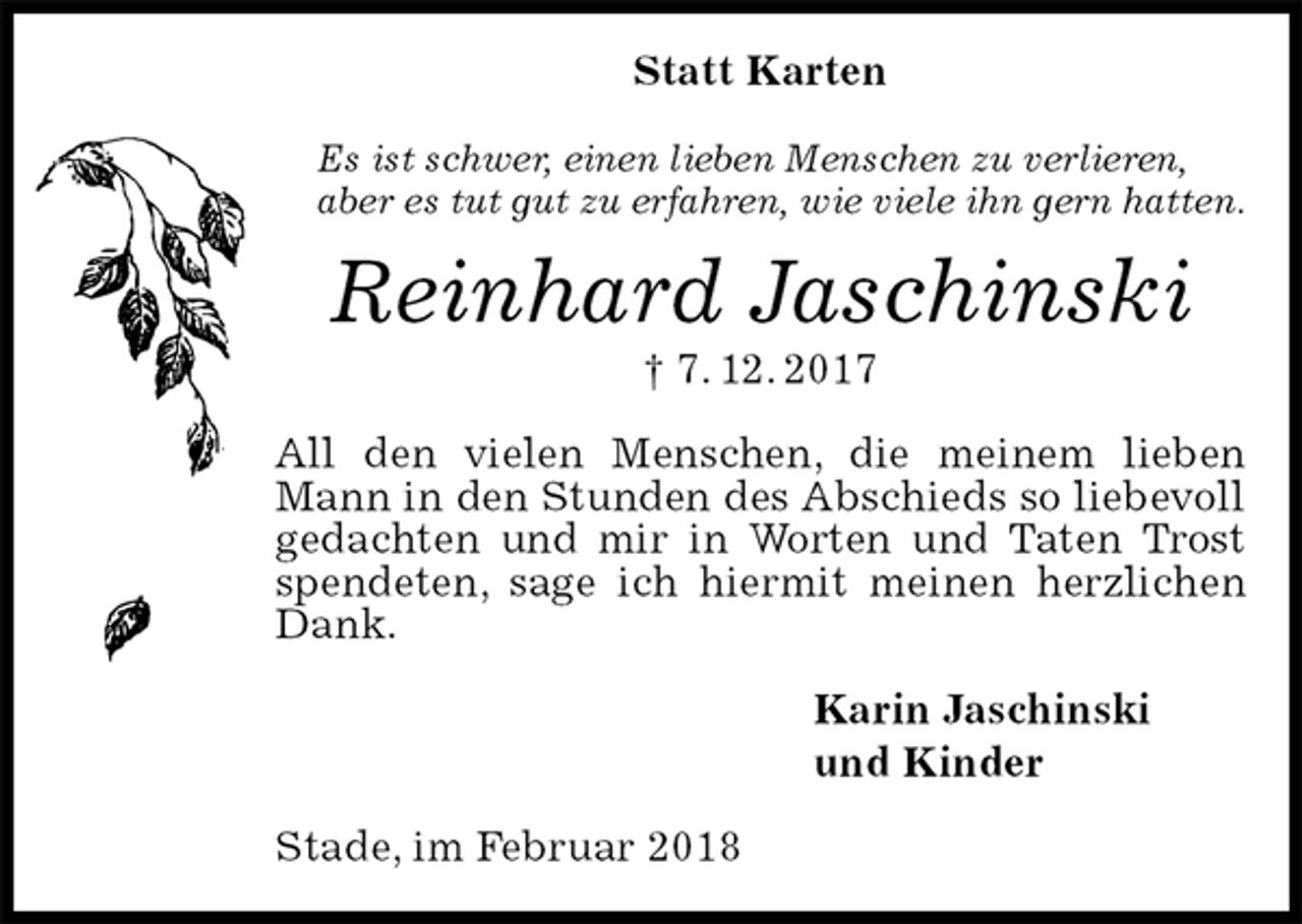<p>Statt Karten<br />Es ist schwer, einen lieben Menschen zu verlieren,<br />aber es tut gut zu erfahren, wie viele ihn gern hatten.<br />Reinhard Jaschinski<br />† 7. 12. 2017<br />All den vielen Menschen, die meinem lieben Mann in den Stunden des Abschieds so liebevoll gedachten und mir in Worten und Taten Trost spendeten, sage ich hiermit meinen herzlichen Dank.<br />Karin Jaschinski<br />und Kinder<br />Stade, im Februar 2018</p>