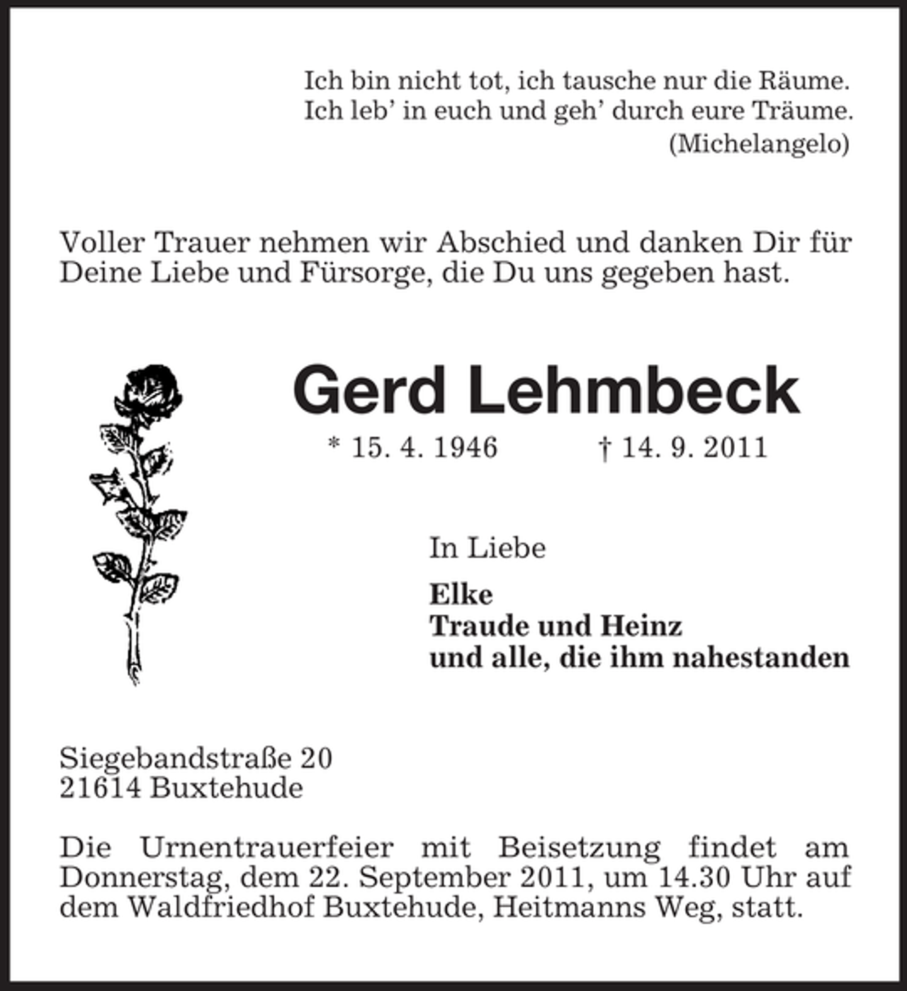 <p>Ich bin nicht tot, ich tausche nur die Räume.<br />Ich leb’ in euch und geh’ durch eure Träume.<br />(Michelangelo)</p><p>Voller Trauer nehmen wir Abschied und danken Dir für<br />Deine Liebe und Fürsorge, die Du uns gegeben hast.</p><p>Gerd Lehmbeck<br />* 15. 4. 1946</p><p>† 14. 9. 2011</p><p>In Liebe<br />Elke<br />Traude und Heinz<br />und alle, die ihm nahestanden</p><p>Siegebandstraße 20<br />21614 Buxtehude<br />Die Urnentrauerfeier mit Beisetzung findet am<br />Donnerstag, dem 22. September 2011, um 14.30 Uhr auf<br />dem Waldfriedhof Buxtehude, Heitmanns Weg, statt.</p>