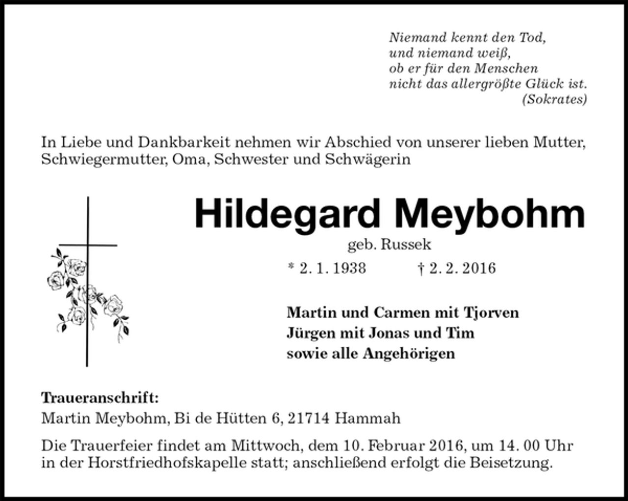 <p>Niemand kennt den Tod,<br />und niemand weiß,<br />ob er für den Menschen<br />nicht das allergrößte Glück ist.<br />(Sokrates)<br />In Liebe und Dankbarkeit nehmen wir Abschied von unserer lieben Mutter, Schwiegermutter, Oma, Schwester und Schwägerin<br />Hildegard Meybohm<br />geb. Russek<br />* 2. 1. 1938 † 2. 2. 2016<br />Martin und Carmen mit Tjorven<br />Jürgen mit Jonas und Tim<br />sowie alle Angehörigen<br />Traueranschrift:<br />Martin Meybohm, Bi de Hütten 6, 21714 Hammah<br />Die Trauerfeier findet am Mittwoch, dem 10. Februar 2016, um 14. 00 Uhr in der Horstfriedhofskapelle statt; anschließend erfolgt die Beisetzung.</p>