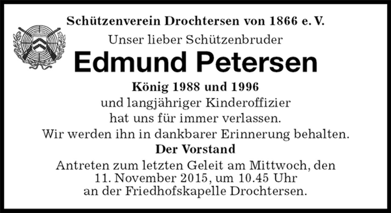 <p>Der Vorstand<br />Antreten zum letzten Geleit am Mittwoch, den<br />11. November 2015, um 10.45 Uhr<br />an der Friedhofskapelle Drochtersen.<br />Edmund Petersen<br />König 1988 und 1996<br />und langjähriger Kinderoffizier<br />hat uns für immer verlassen.<br />Wir werden ihn in dankbarer Erinnerung behalten.<br />Schützenverein Drochtersen von 1866 e. V.<br />Unser lieber Schützenbruder</p>