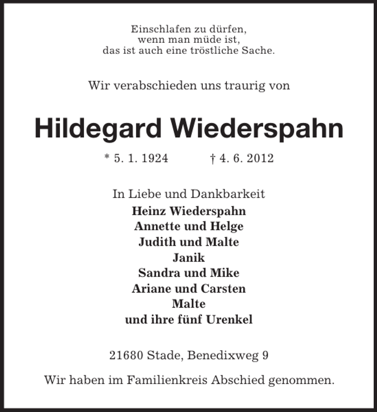 <p>Einschlafen zu dürfen,<br />wenn man müde ist,<br />das ist auch eine tröstliche Sache.</p><p>Wir verabschieden uns traurig von</p><p>Hildegard Wiederspahn<br />* 5. 1. 1924</p><p>† 4. 6. 2012</p><p>In Liebe und Dankbarkeit<br />Heinz Wiederspahn<br />Annette und Helge<br />Judith und Malte<br />Janik<br />Sandra und Mike<br />Ariane und Carsten<br />Malte<br />und ihre fünf Urenkel<br />21680 Stade, Benedixweg 9<br />Wir haben im Familienkreis Abschied genommen.</p>