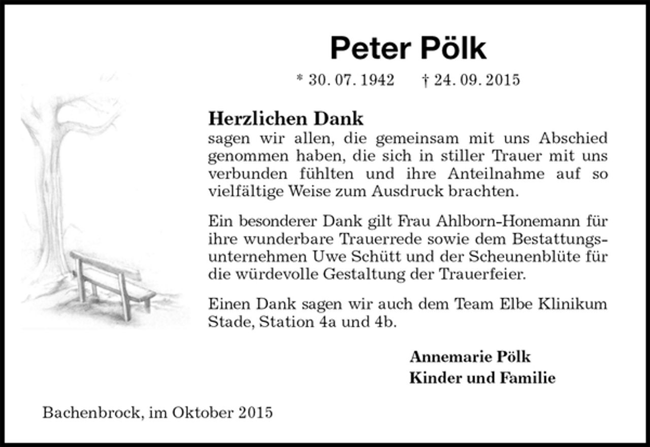 <p>Peter Pölk<br />* 30. 07. 1942 † 24. 09. 2015<br />Herzlichen Dank<br />sagen wir allen, die gemeinsam mit uns Abschied<br />genommen haben, die sich in stiller Trauer mit uns<br />verbunden fühlten und ihre Anteilnahme auf so<br />vielfältige Weise zum Ausdruck brachten.<br />Ein besonderer Dank gilt Frau Ahlborn-Honemann für<br />ihre wunderbare Trauerrede sowie dem Bestattungs-<br />unternehmen Uwe Schütt und der Scheunenblüte für die würdevolle Gestaltung der Trauerfeier.<br />Einen Dank sagen wir auch dem Team Elbe Klinikum<br />Stade, Station 4a und 4b.<br />Annemarie Pölk<br />Kinder und Familie<br />Bachenbrock, im Oktober 2015</p>
