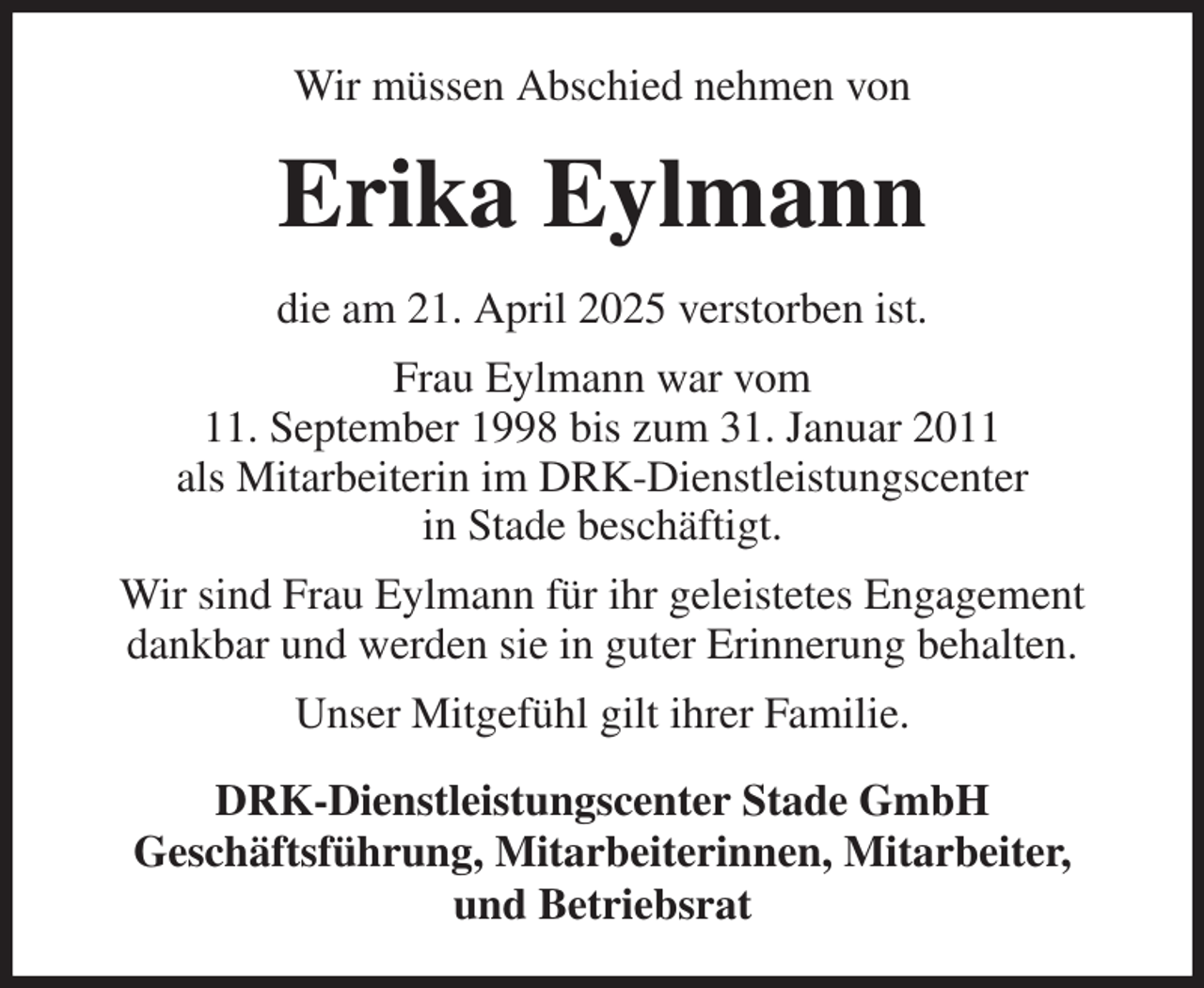 <p>Wir müssen Abschied nehmen von<br />Erika Eylmann<br />die am 21. April 2025 verstorben ist.<br />Frau Eylmann war vom<br />11. September 1998 bis zum 31. Januar 2011<br />als Mitarbeiterin im DRK-Dienstleistungscenter<br />in Stade beschäftigt.<br />Wir sind Frau Eylmann für ihr geleistetes Engagement dankbar und werden sie in guter Erinnerung behalten.<br />Unser Mitgefühl gilt ihrer Familie.<br />DRK-Dienstleistungscenter Stade GmbH<br />Geschäftsführung, Mitarbeiterinnen, Mitarbeiter,<br />und Betriebsrat</p>