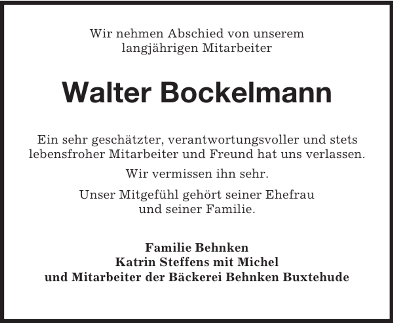 <p>Wir nehmen Abschied von unserem<br />langjährigen Mitarbeiter</p><p>Walter Bockelmann<br />Ein sehr geschätzter, verantwortungsvoller und stets<br />lebensfroher Mitarbeiter und Freund hat uns verlassen.<br />Wir vermissen ihn sehr.<br />Unser Mitgefühl gehört seiner Ehefrau<br />und seiner Familie.<br />Familie Behnken<br />Katrin Steffens mit Michel<br />und Mitarbeiter der Bäckerei Behnken Buxtehude</p>