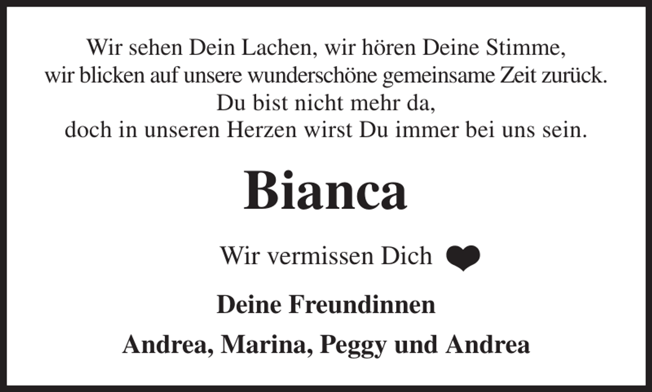<p>Wir sehen Dein Lachen, wir hören Deine Stimme,<br />wir blicken auf unsere wunderschöne gemeinsame Zeit zurück.<br />Du bist nicht mehr da,<br />doch in unseren Herzen wirst Du immer bei uns sein.<br />Bianca<br />Wir vermissen Dich<br />Deine Freundinnen<br />Andrea, Marina, Peggy und Andrea</p>