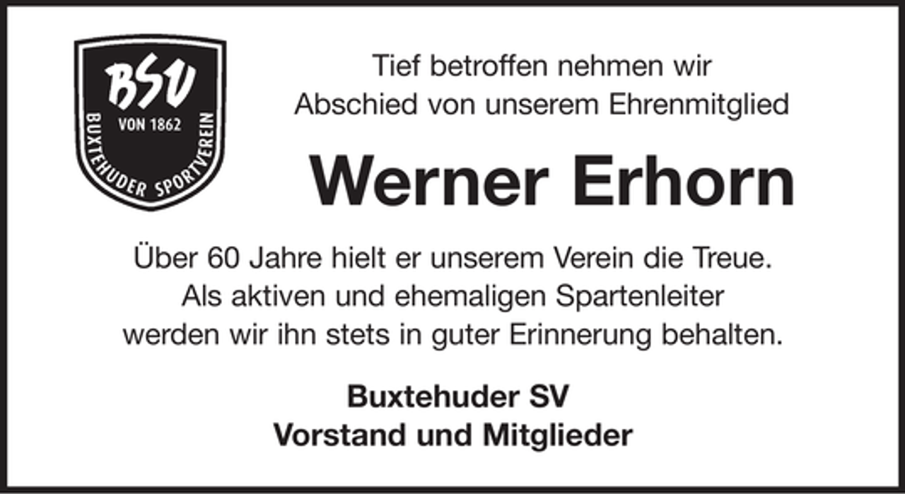 <p>Tief betroffen nehmen wir<br />Abschied von unserem Ehrenmitglied<br />Werner Erhorn<br />Über 60 Jahre hielt er unserem Verein die Treue und war ein sehr gern gesehener Sportler.<br />Wir werden ihn stets in guter Erinnerung behalten.<br />Buxtehuder SV<br />Der Vorstand und Mitglieder</p>