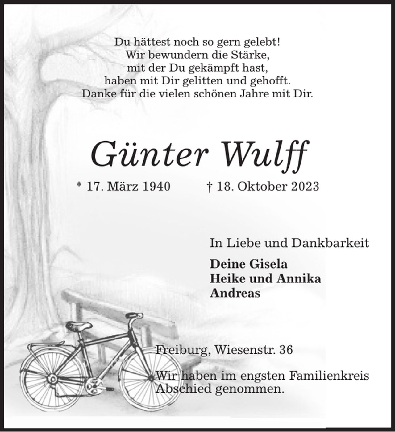 <p>Günter Wulff<br />* 17. März 1940 † 18. Oktober 2023<br />In Liebe und Dankbarkeit<br />Deine Gisela<br />Heike und Annika<br />Andreas<br />Freiburg, Wiesenstr. 36</p><p>Wir haben im engsten Familienkreis<br />Abschied genommen.<br />Du hättest noch so gern gelebt!<br />Wir bewundern die Stärke,<br />mit der Du gekämpft hast,<br />haben mit Dir gelitten und gehofft.<br />Danke für die vielen schönen Jahre mit Dir.</p>