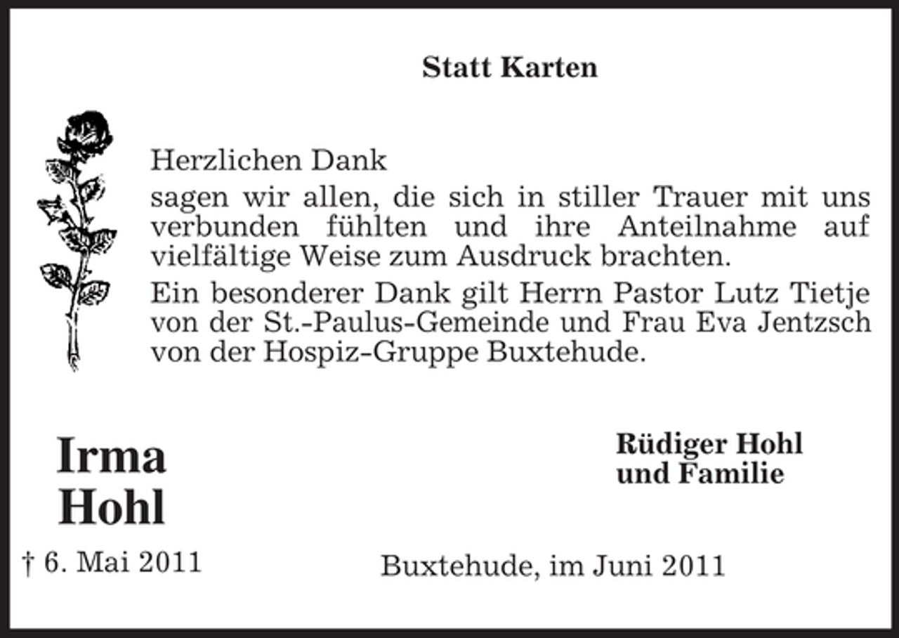 <p>Statt Karten Herzlichen Dank sagen wir allen, die sich in stiller Trauer mit uns verbunden fühlten und ihre Anteilnahme auf vielfältige Weise zum Ausdruck brachten. Ein besonderer Dank gilt Herrn Pastor Lutz Tietje von der St.-Paulus-Gemeinde und Frau Eva Jentzsch von der Hospiz-Gruppe Buxtehude.</p><p>Irma Hohl<br />† 6. Mai 2011</p><p>Rüdiger Hohl und Familie Buxtehude, im Juni 2011</p>